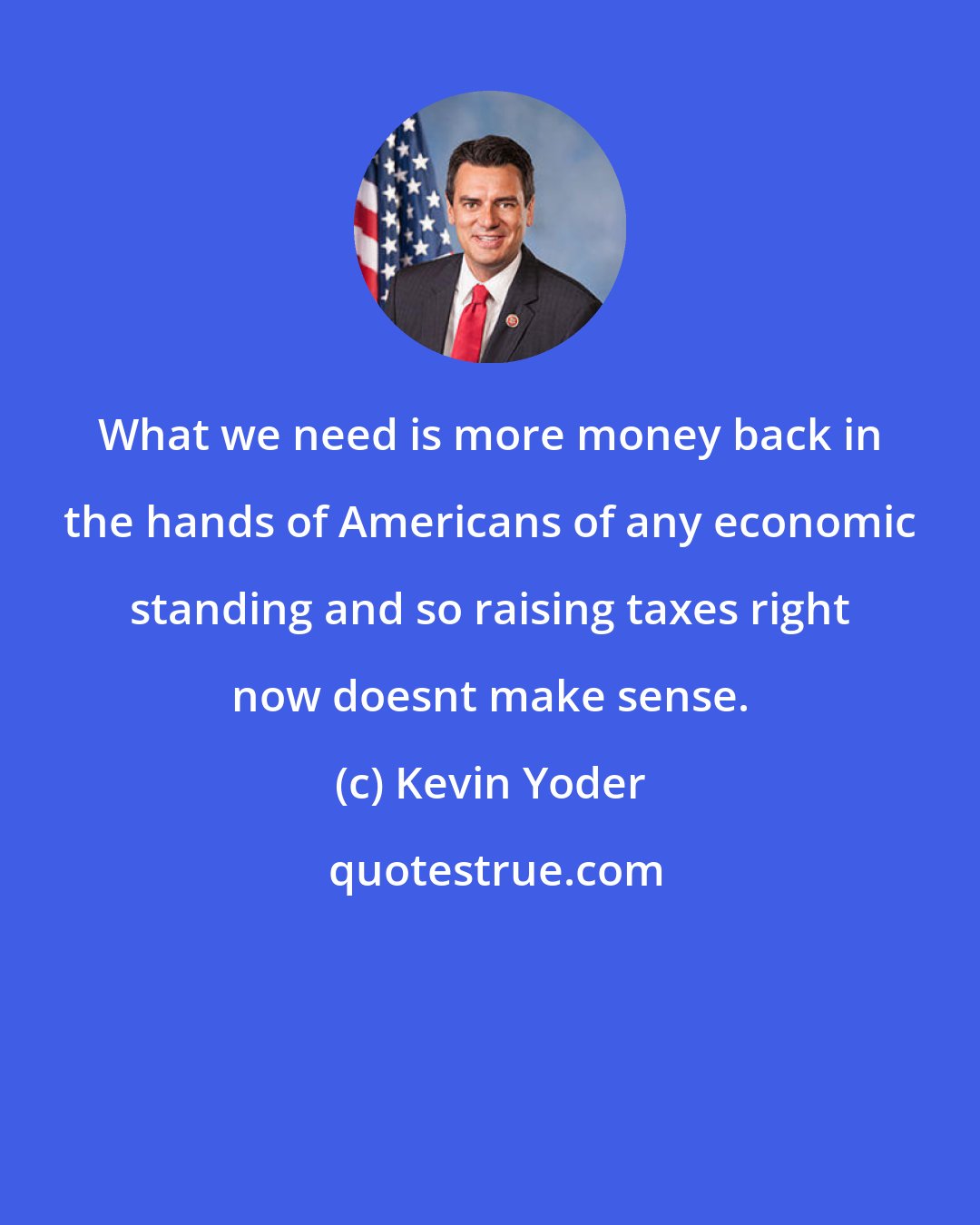 Kevin Yoder: What we need is more money back in the hands of Americans of any economic standing and so raising taxes right now doesnt make sense.