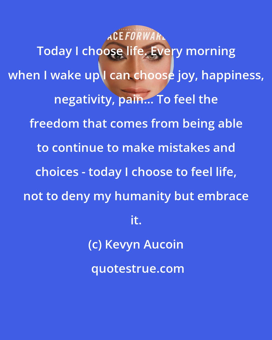 Kevyn Aucoin: Today I choose life. Every morning when I wake up I can choose joy, happiness, negativity, pain... To feel the freedom that comes from being able to continue to make mistakes and choices - today I choose to feel life, not to deny my humanity but embrace it.