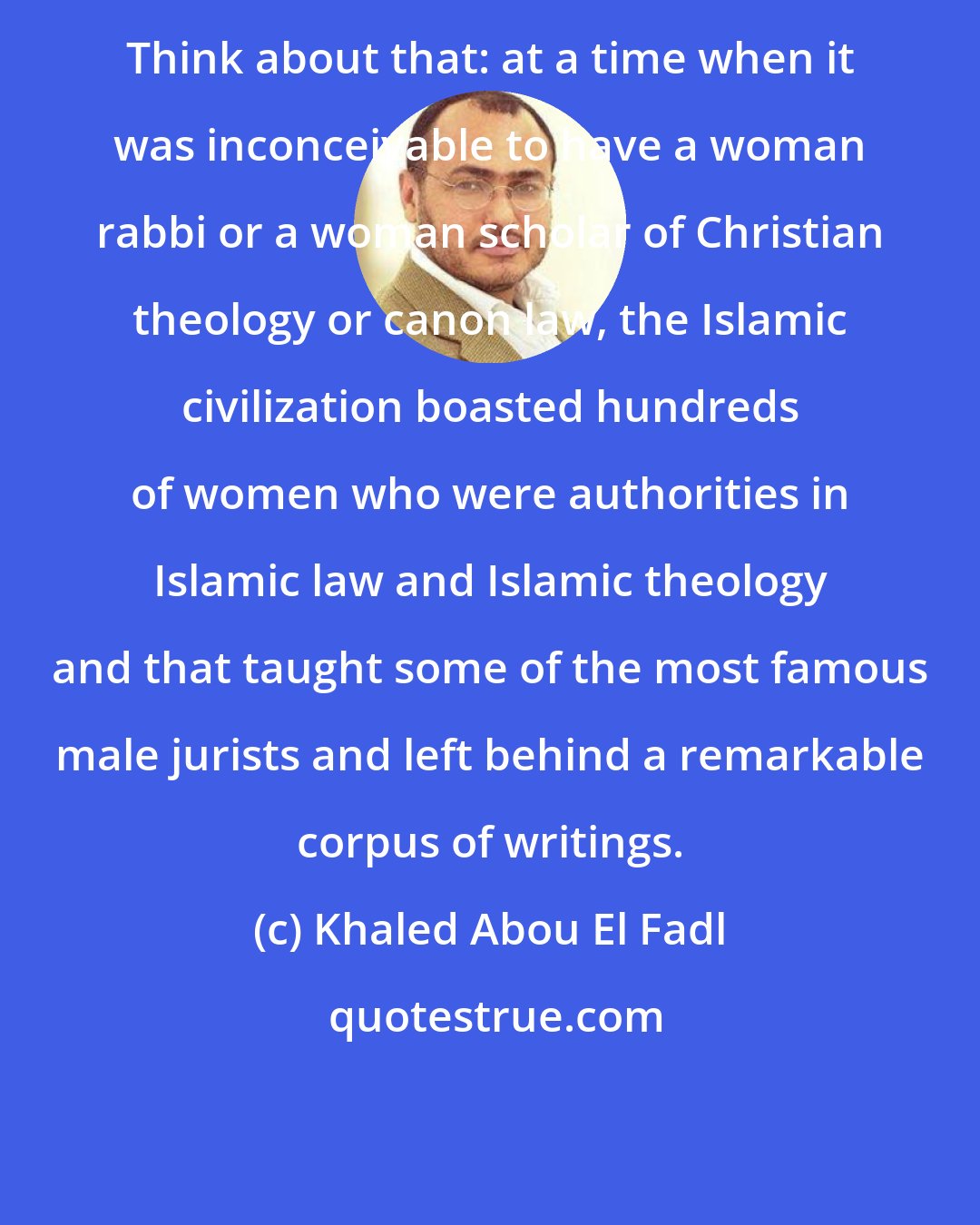 Khaled Abou El Fadl: Think about that: at a time when it was inconceivable to have a woman rabbi or a woman scholar of Christian theology or canon law, the Islamic civilization boasted hundreds of women who were authorities in Islamic law and Islamic theology and that taught some of the most famous male jurists and left behind a remarkable corpus of writings.