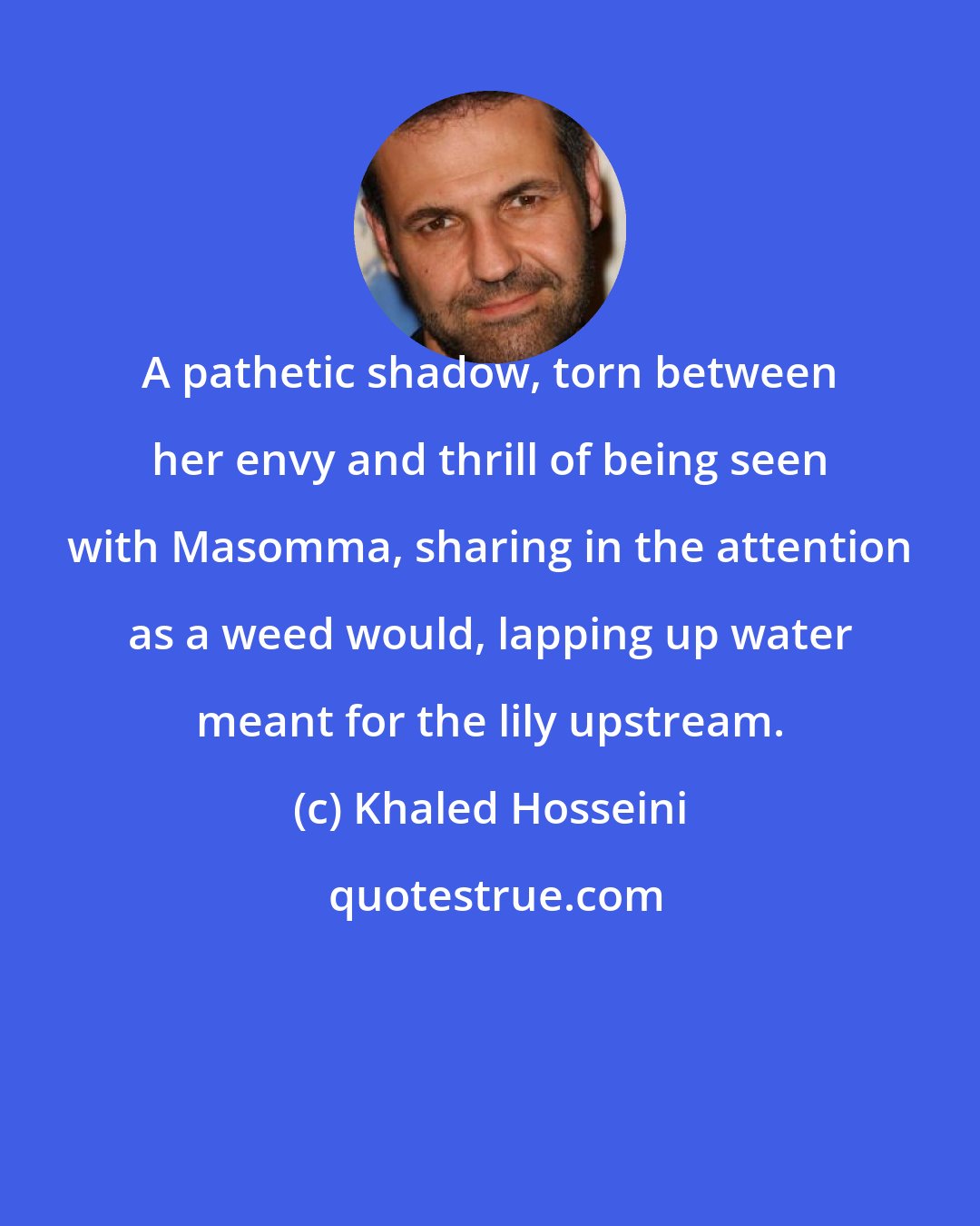 Khaled Hosseini: A pathetic shadow, torn between her envy and thrill of being seen with Masomma, sharing in the attention as a weed would, lapping up water meant for the lily upstream.