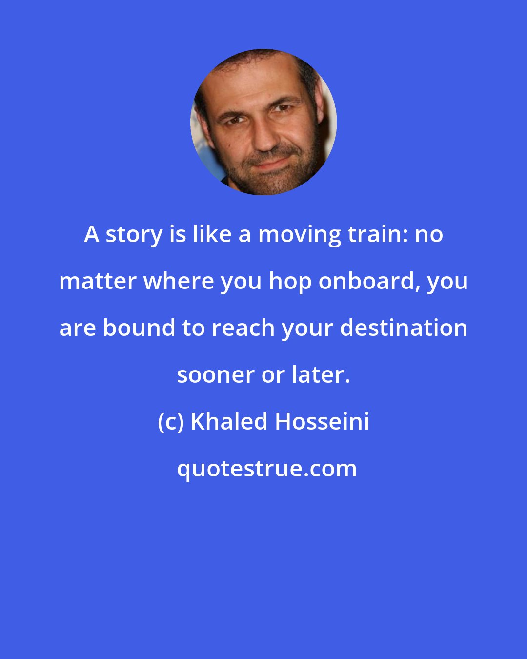 Khaled Hosseini: A story is like a moving train: no matter where you hop onboard, you are bound to reach your destination sooner or later.