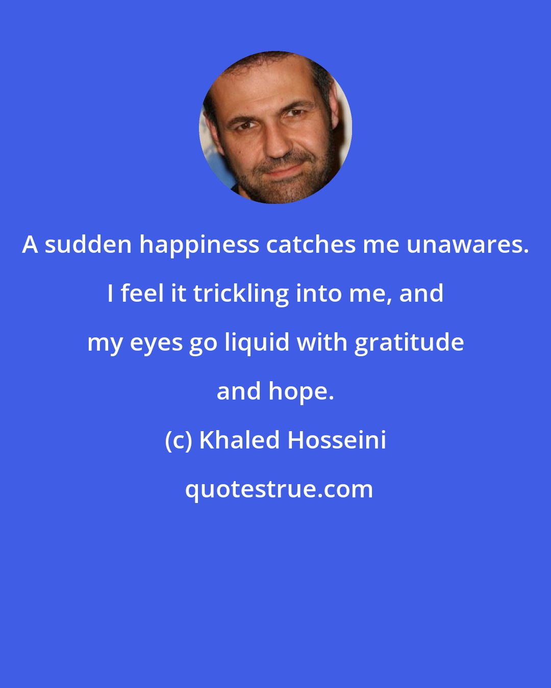 Khaled Hosseini: A sudden happiness catches me unawares. I feel it trickling into me, and my eyes go liquid with gratitude and hope.