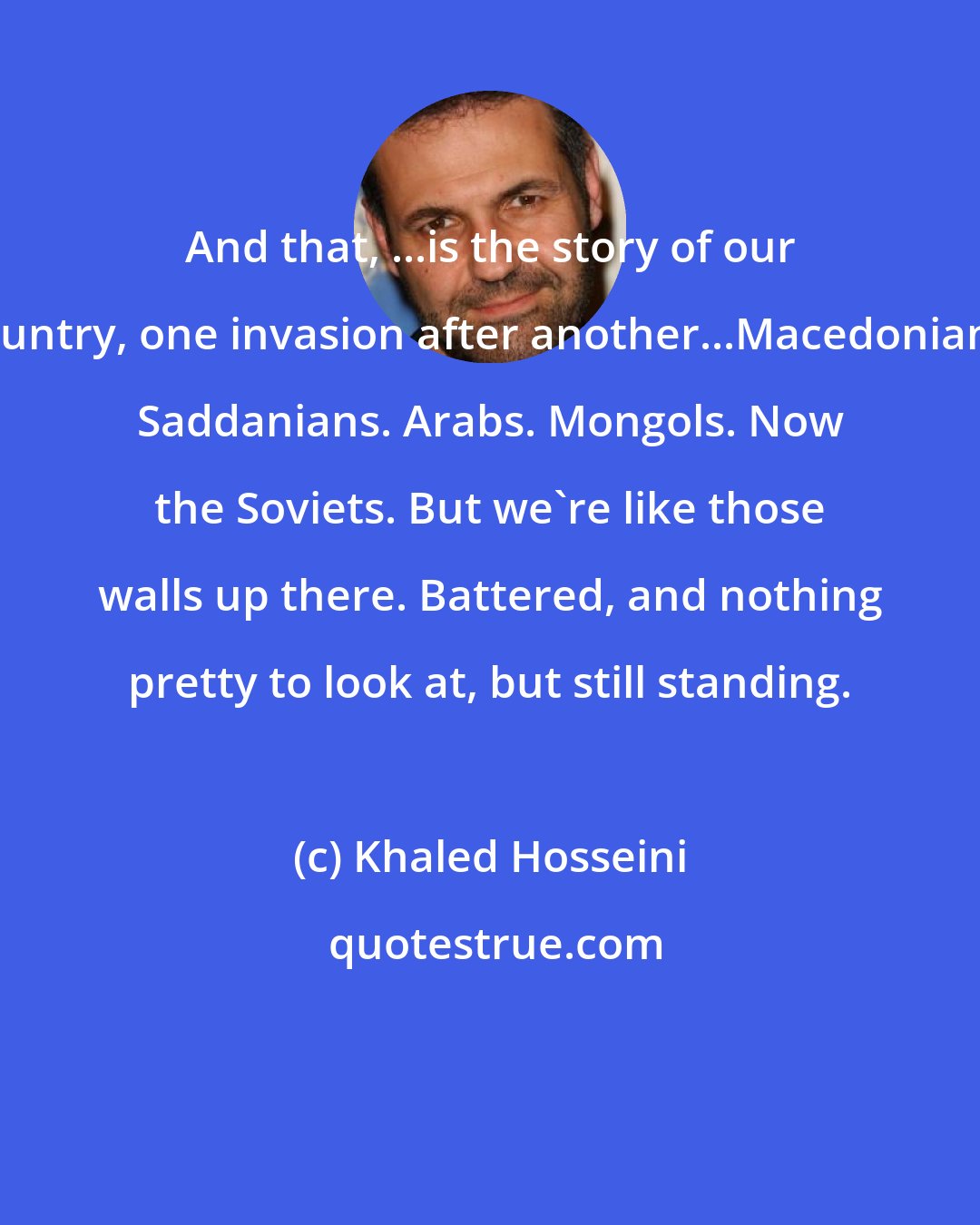 Khaled Hosseini: And that, ...is the story of our country, one invasion after another...Macedonians. Saddanians. Arabs. Mongols. Now the Soviets. But we're like those walls up there. Battered, and nothing pretty to look at, but still standing.