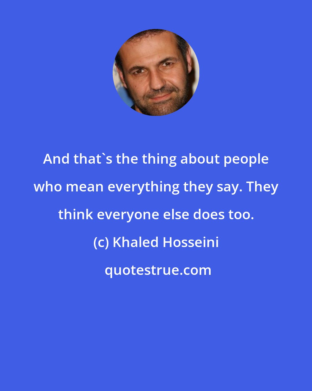 Khaled Hosseini: And that's the thing about people who mean everything they say. They think everyone else does too.