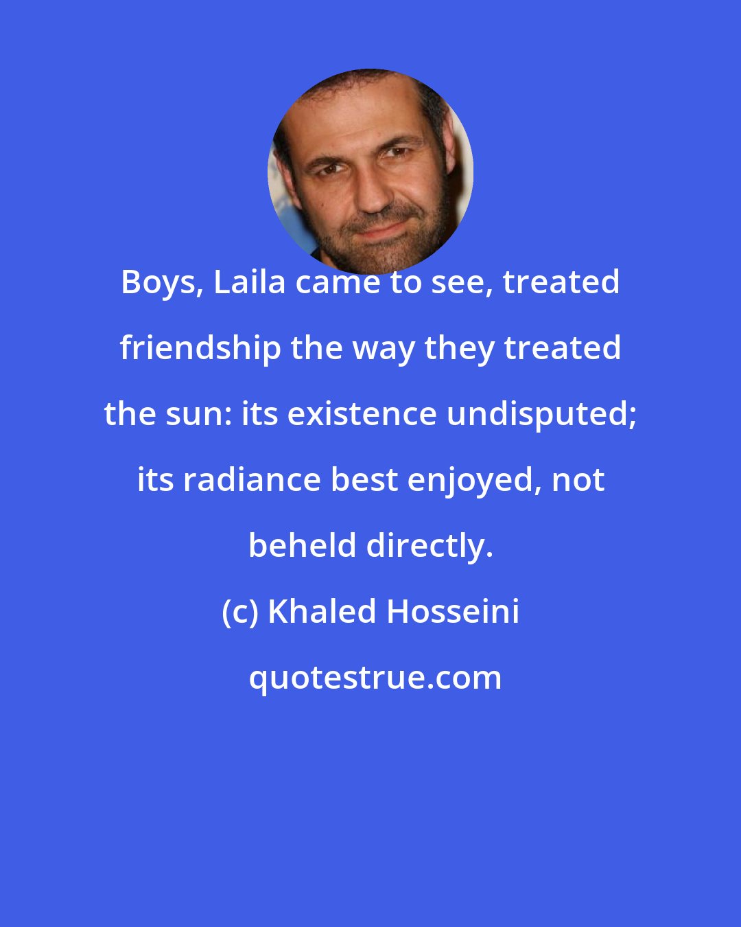 Khaled Hosseini: Boys, Laila came to see, treated friendship the way they treated the sun: its existence undisputed; its radiance best enjoyed, not beheld directly.