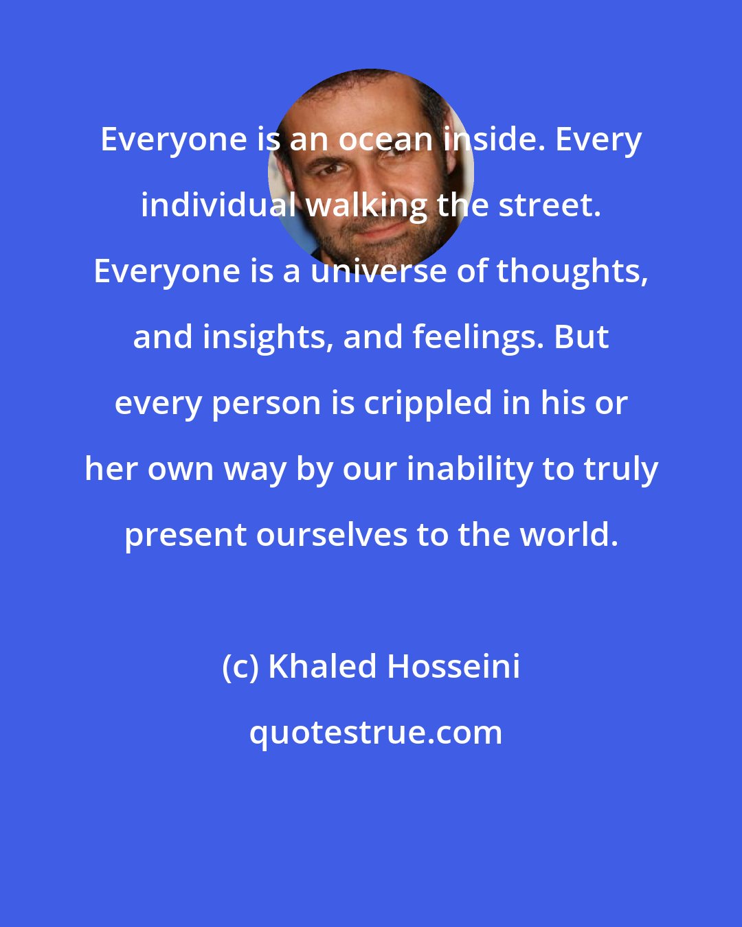 Khaled Hosseini: Everyone is an ocean inside. Every individual walking the street. Everyone is a universe of thoughts, and insights, and feelings. But every person is crippled in his or her own way by our inability to truly present ourselves to the world.