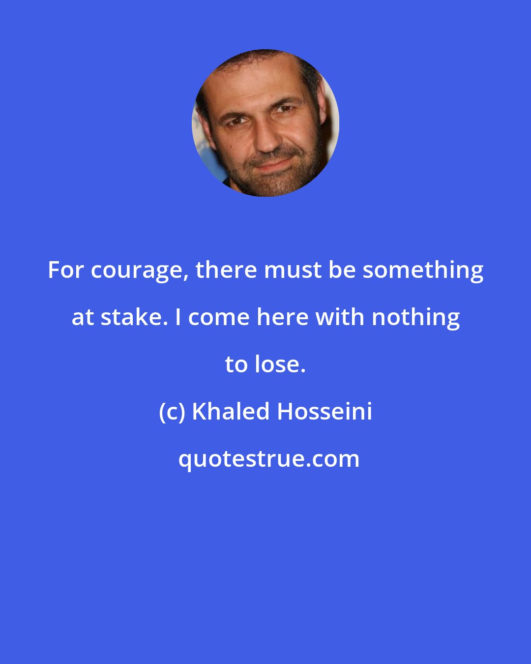 Khaled Hosseini: For courage, there must be something at stake. I come here with nothing to lose.