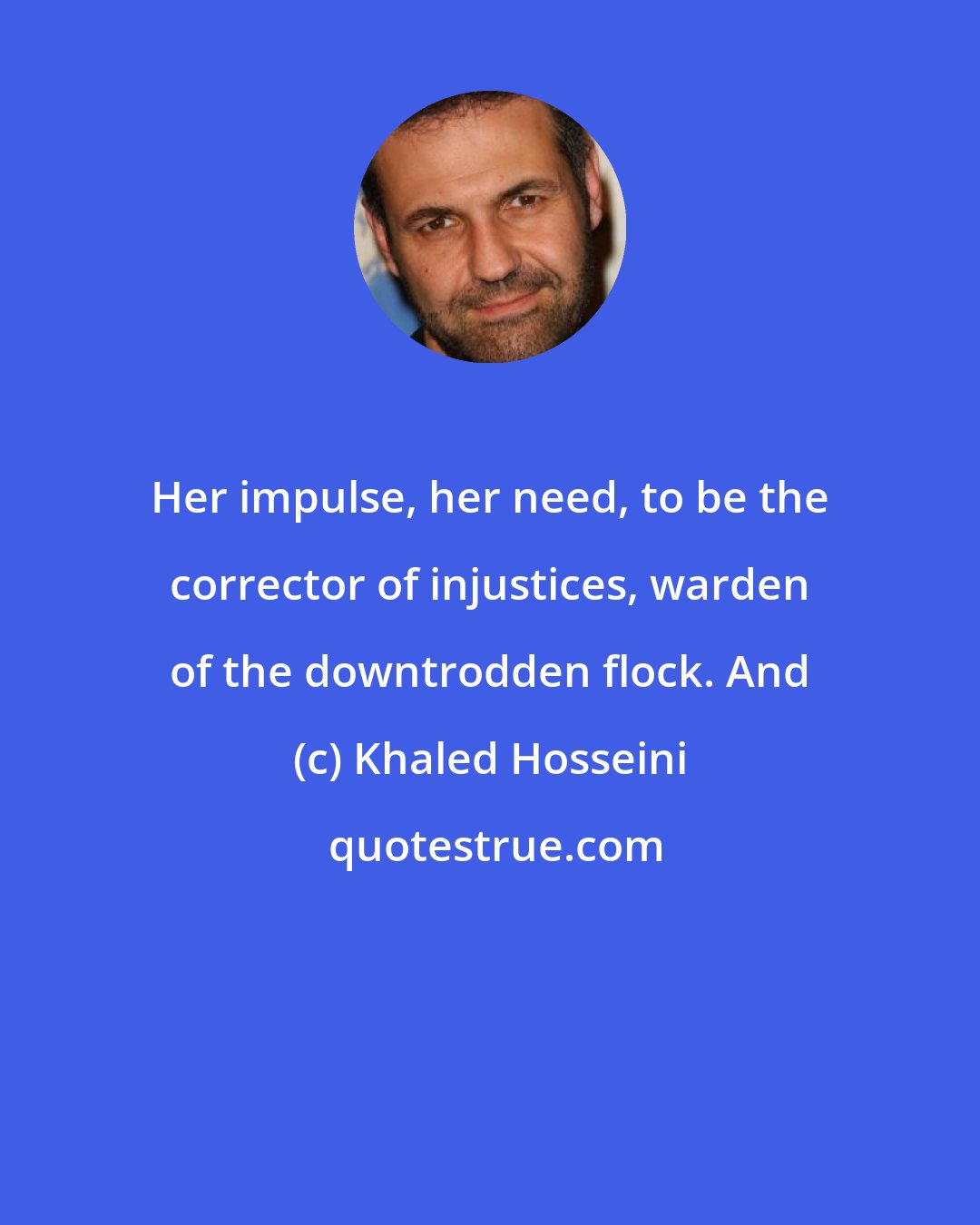 Khaled Hosseini: Her impulse, her need, to be the corrector of injustices, warden of the downtrodden flock. And