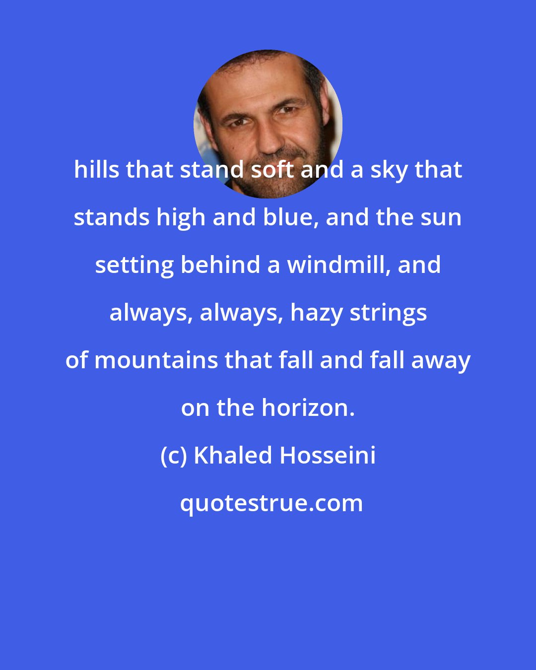 Khaled Hosseini: hills that stand soft and a sky that stands high and blue, and the sun setting behind a windmill, and always, always, hazy strings of mountains that fall and fall away on the horizon.