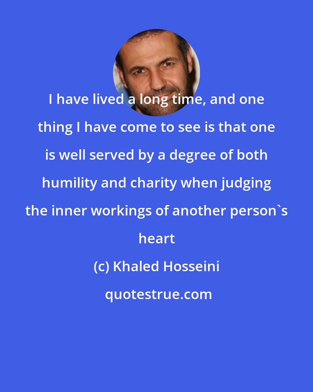 Khaled Hosseini: I have lived a long time, and one thing I have come to see is that one is well served by a degree of both humility and charity when judging the inner workings of another person's heart