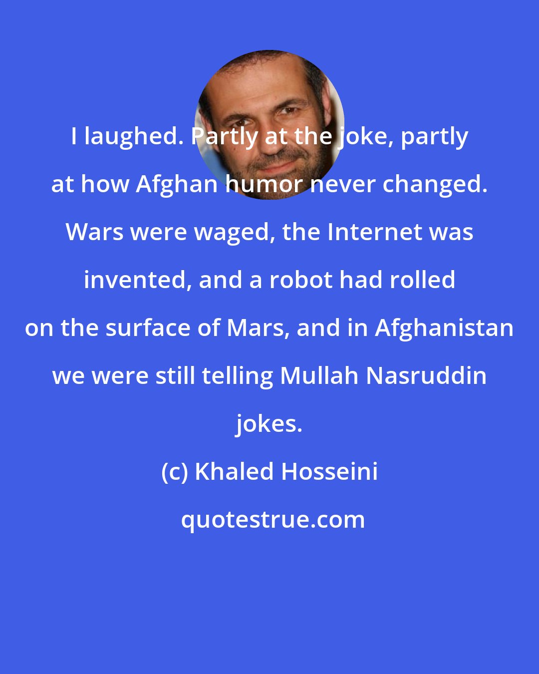 Khaled Hosseini: I laughed. Partly at the joke, partly at how Afghan humor never changed. Wars were waged, the Internet was invented, and a robot had rolled on the surface of Mars, and in Afghanistan we were still telling Mullah Nasruddin jokes.