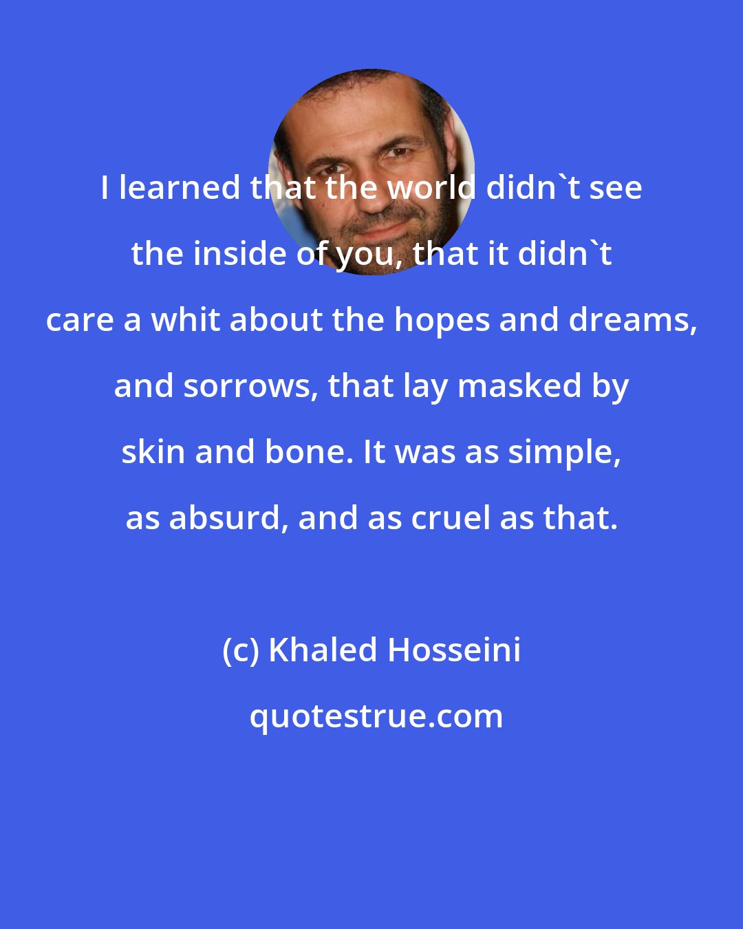 Khaled Hosseini: I learned that the world didn't see the inside of you, that it didn't care a whit about the hopes and dreams, and sorrows, that lay masked by skin and bone. It was as simple, as absurd, and as cruel as that.