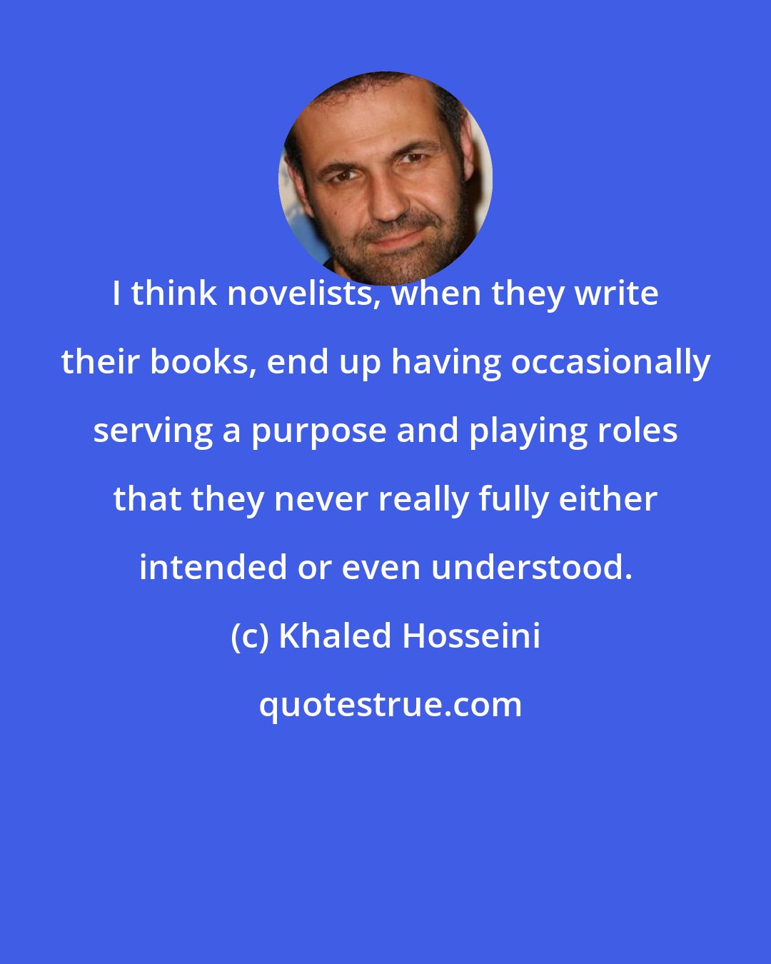 Khaled Hosseini: I think novelists, when they write their books, end up having occasionally serving a purpose and playing roles that they never really fully either intended or even understood.