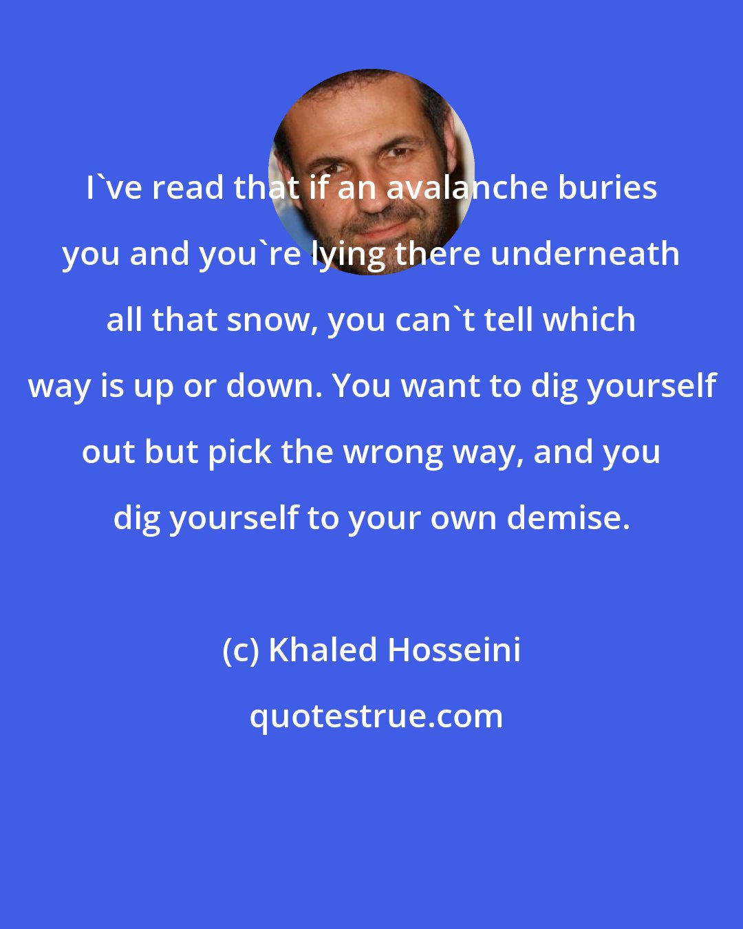 Khaled Hosseini: I've read that if an avalanche buries you and you're lying there underneath all that snow, you can't tell which way is up or down. You want to dig yourself out but pick the wrong way, and you dig yourself to your own demise.