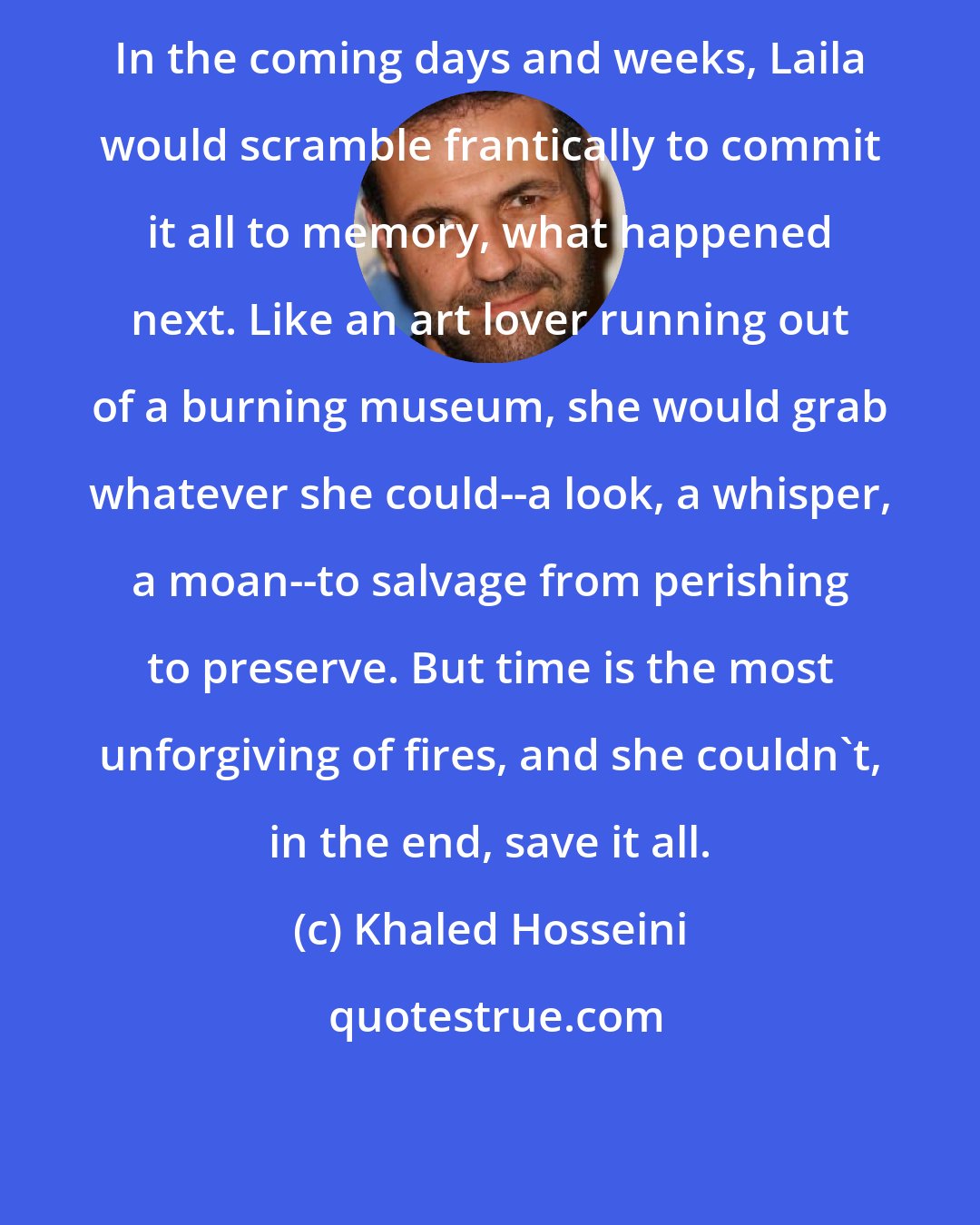 Khaled Hosseini: In the coming days and weeks, Laila would scramble frantically to commit it all to memory, what happened next. Like an art lover running out of a burning museum, she would grab whatever she could--a look, a whisper, a moan--to salvage from perishing to preserve. But time is the most unforgiving of fires, and she couldn't, in the end, save it all.