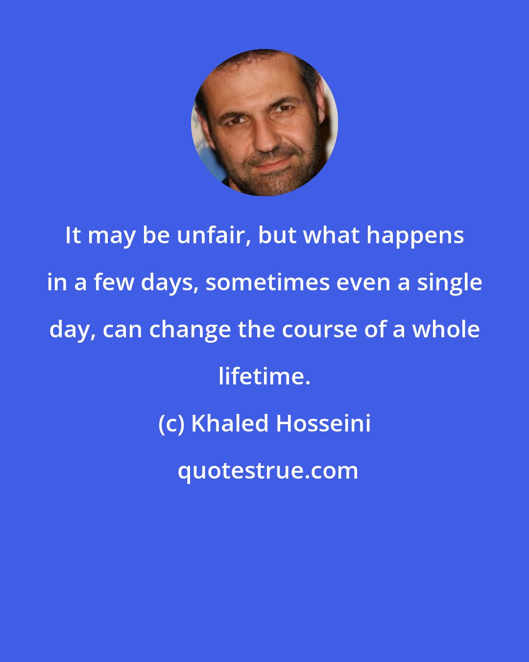 Khaled Hosseini: It may be unfair, but what happens in a few days, sometimes even a single day, can change the course of a whole lifetime.