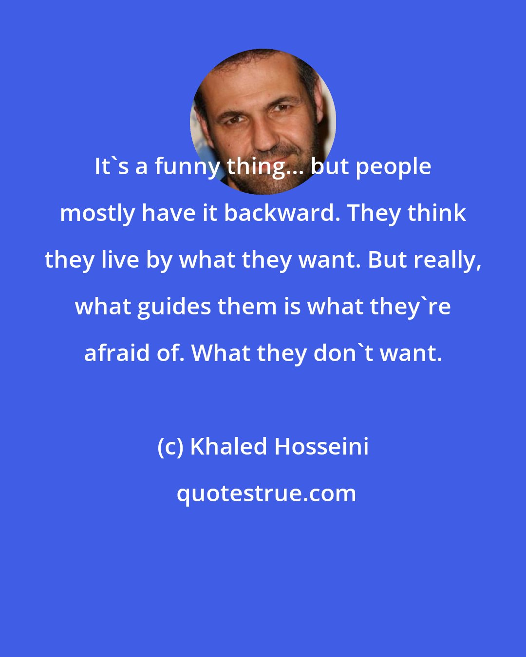 Khaled Hosseini: It's a funny thing... but people mostly have it backward. They think they live by what they want. But really, what guides them is what they're afraid of. What they don't want.