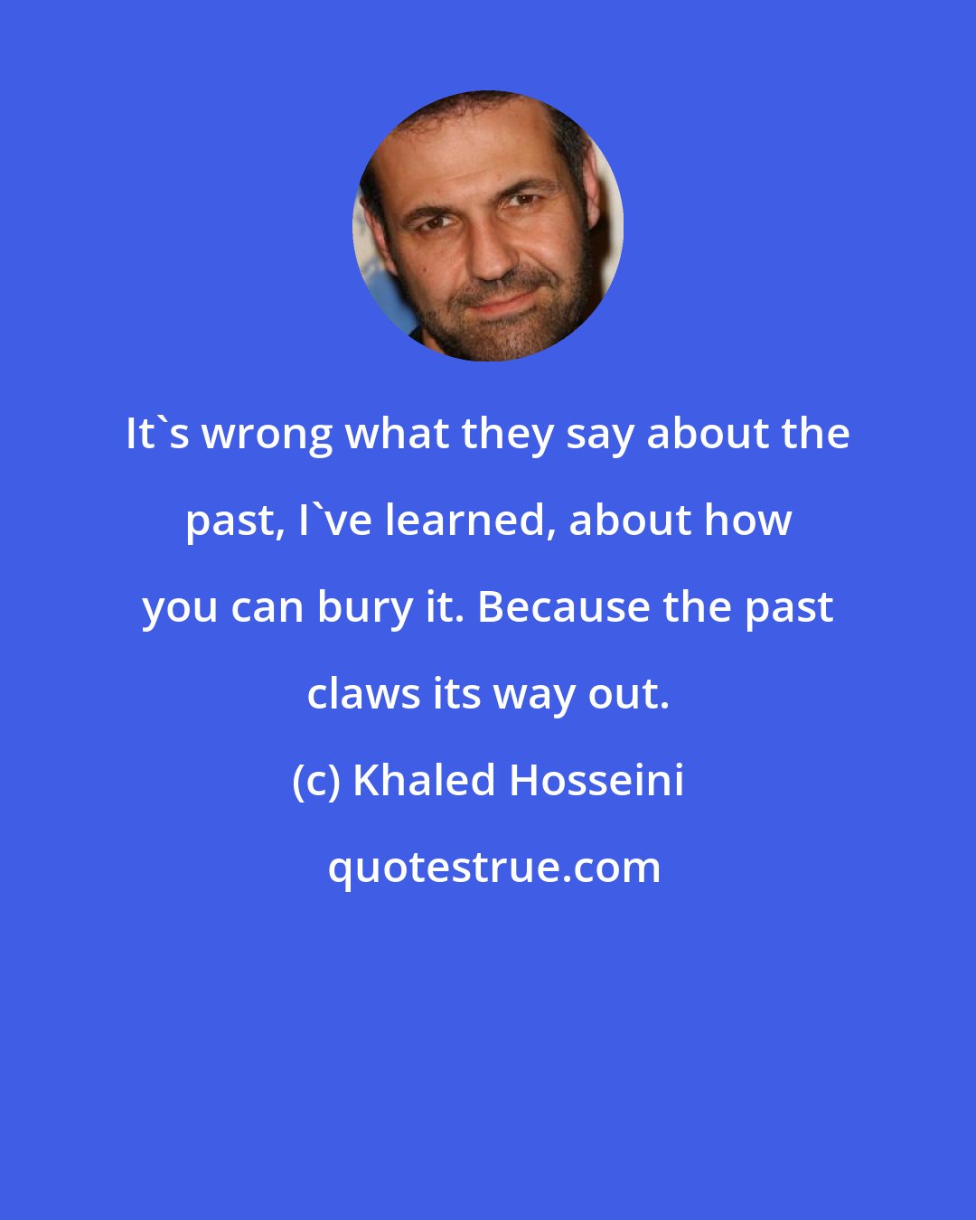 Khaled Hosseini: It's wrong what they say about the past, I've learned, about how you can bury it. Because the past claws its way out.