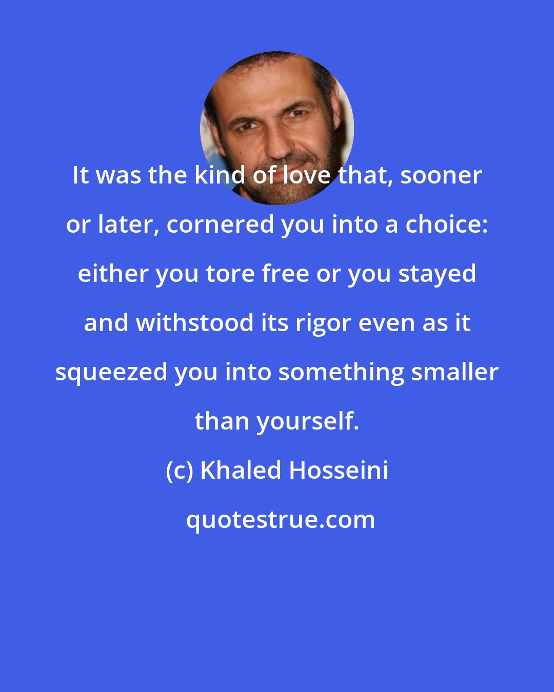 Khaled Hosseini: It was the kind of love that, sooner or later, cornered you into a choice: either you tore free or you stayed and withstood its rigor even as it squeezed you into something smaller than yourself.