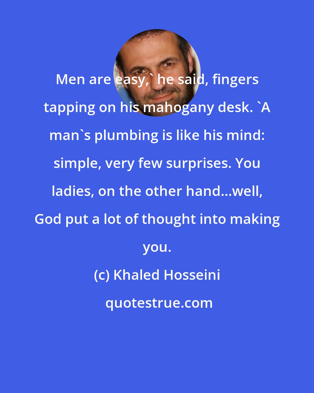 Khaled Hosseini: Men are easy,' he said, fingers tapping on his mahogany desk. 'A man's plumbing is like his mind: simple, very few surprises. You ladies, on the other hand...well, God put a lot of thought into making you.