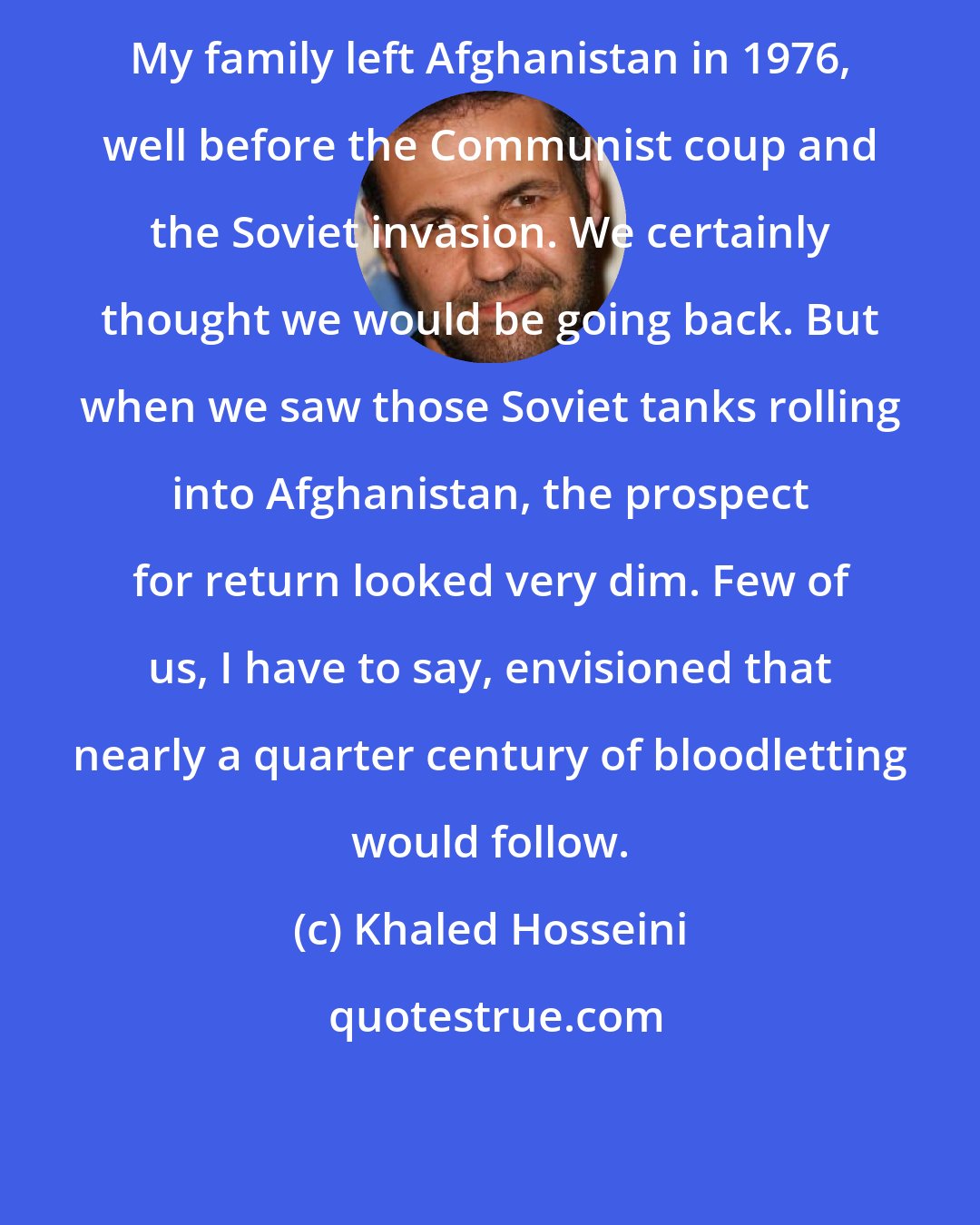 Khaled Hosseini: My family left Afghanistan in 1976, well before the Communist coup and the Soviet invasion. We certainly thought we would be going back. But when we saw those Soviet tanks rolling into Afghanistan, the prospect for return looked very dim. Few of us, I have to say, envisioned that nearly a quarter century of bloodletting would follow.