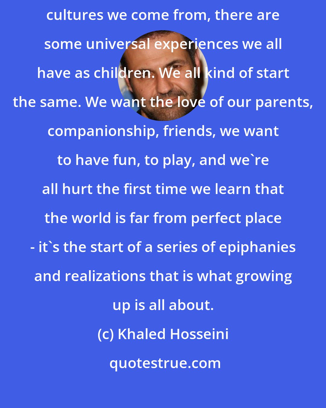 Khaled Hosseini: No matter where we're born, which countries we're raised in, what cultures we come from, there are some universal experiences we all have as children. We all kind of start the same. We want the love of our parents, companionship, friends, we want to have fun, to play, and we're all hurt the first time we learn that the world is far from perfect place - it's the start of a series of epiphanies and realizations that is what growing up is all about.