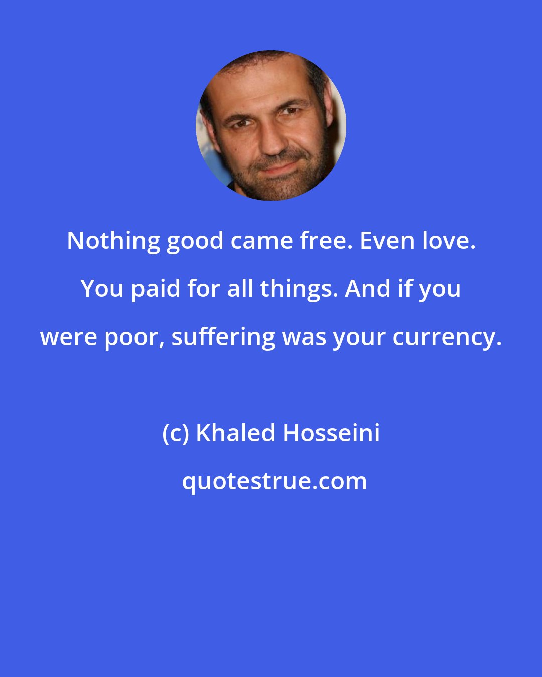 Khaled Hosseini: Nothing good came free. Even love. You paid for all things. And if you were poor, suffering was your currency.