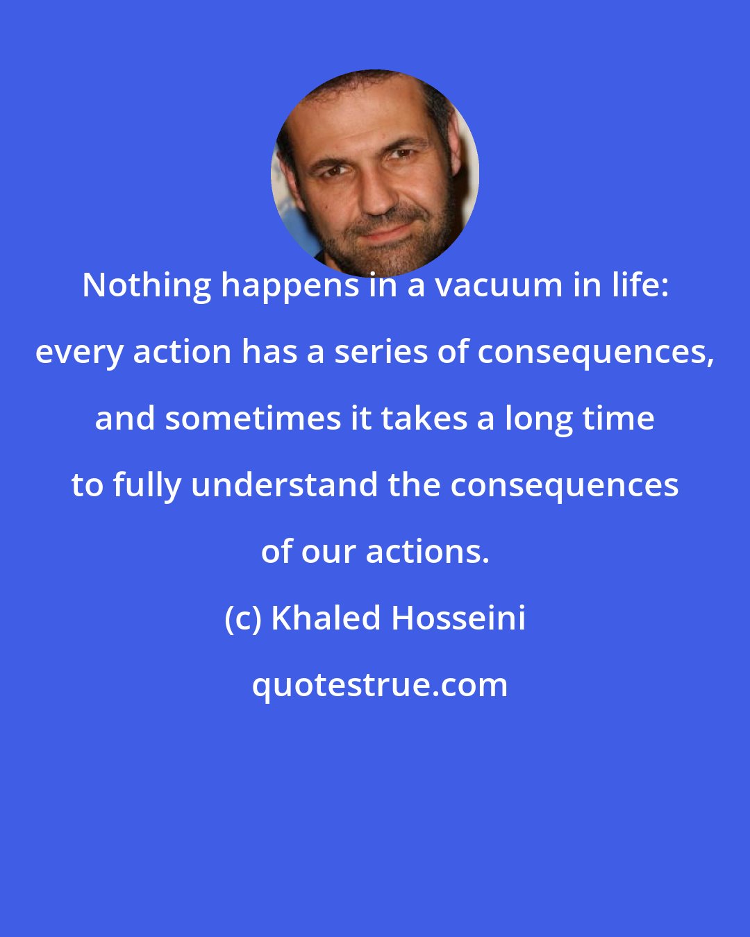 Khaled Hosseini: Nothing happens in a vacuum in life: every action has a series of consequences, and sometimes it takes a long time to fully understand the consequences of our actions.