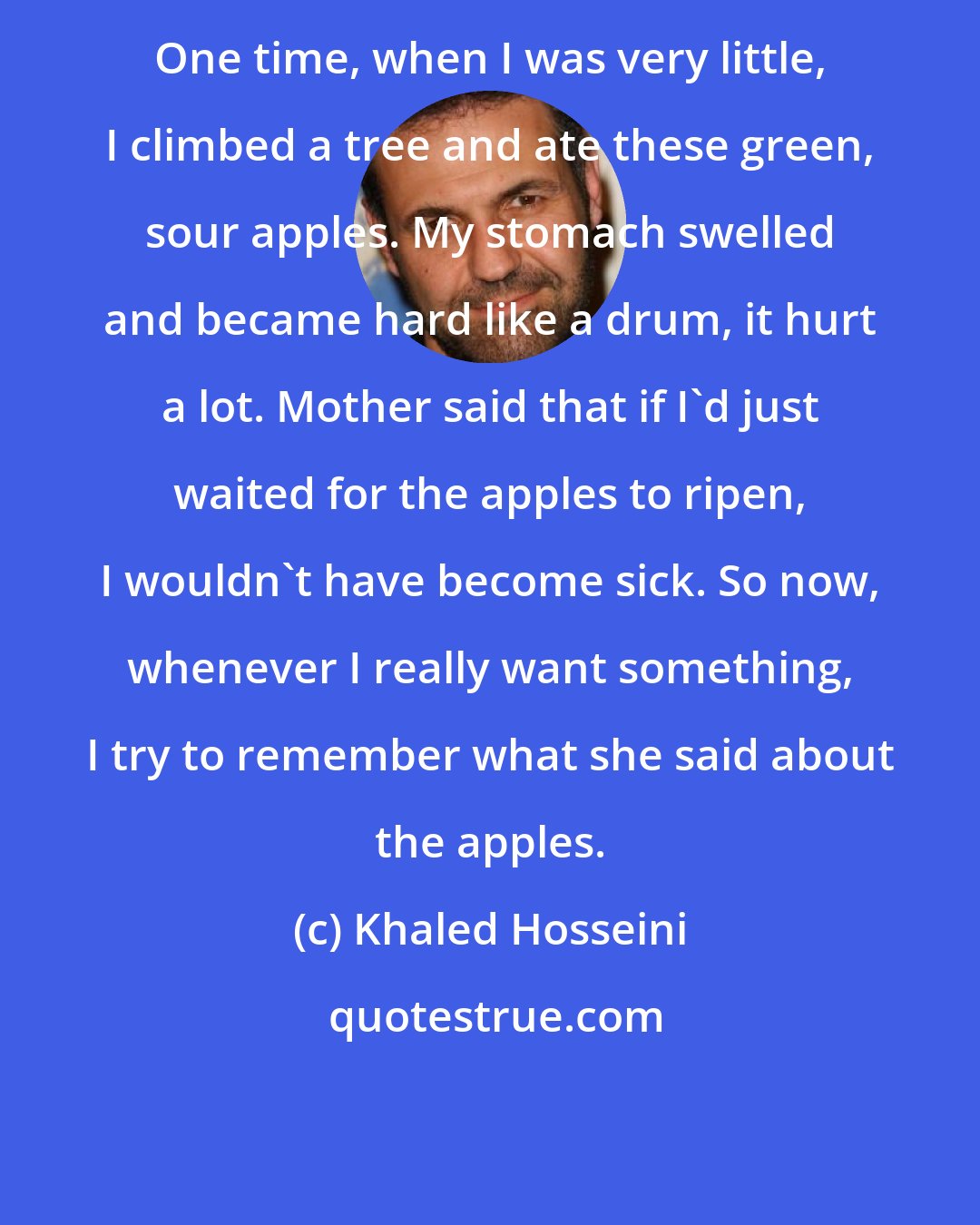 Khaled Hosseini: One time, when I was very little, I climbed a tree and ate these green, sour apples. My stomach swelled and became hard like a drum, it hurt a lot. Mother said that if I'd just waited for the apples to ripen, I wouldn't have become sick. So now, whenever I really want something, I try to remember what she said about the apples.