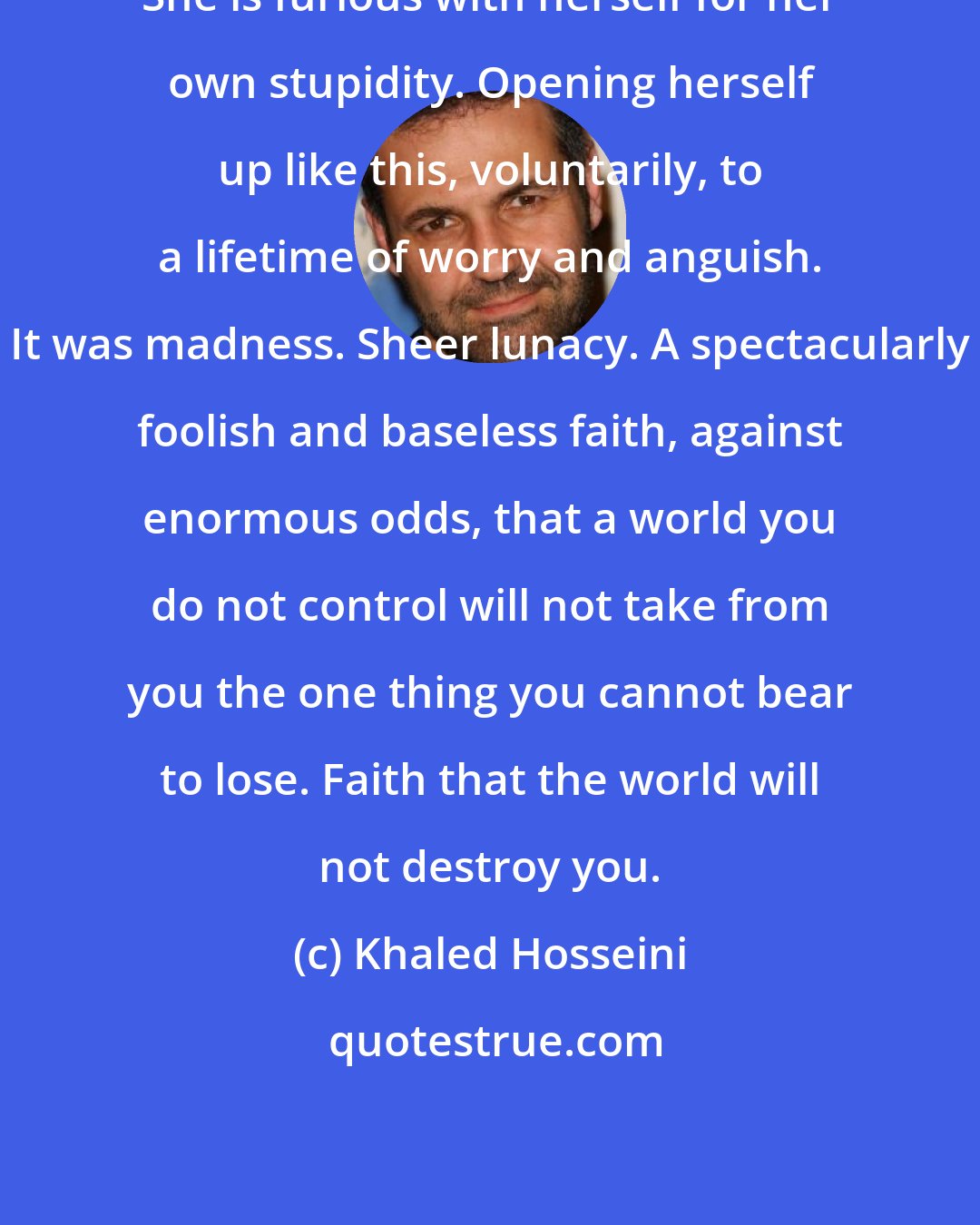 Khaled Hosseini: She is furious with herself for her own stupidity. Opening herself up like this, voluntarily, to a lifetime of worry and anguish. It was madness. Sheer lunacy. A spectacularly foolish and baseless faith, against enormous odds, that a world you do not control will not take from you the one thing you cannot bear to lose. Faith that the world will not destroy you.