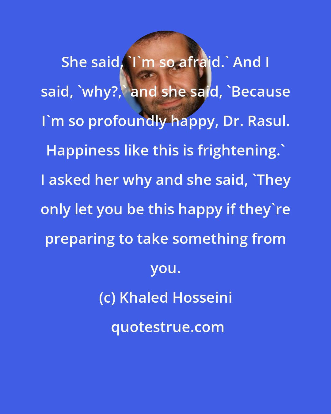 Khaled Hosseini: She said, 'I'm so afraid.' And I said, 'why?,' and she said, 'Because I'm so profoundly happy, Dr. Rasul. Happiness like this is frightening.' I asked her why and she said, 'They only let you be this happy if they're preparing to take something from you.