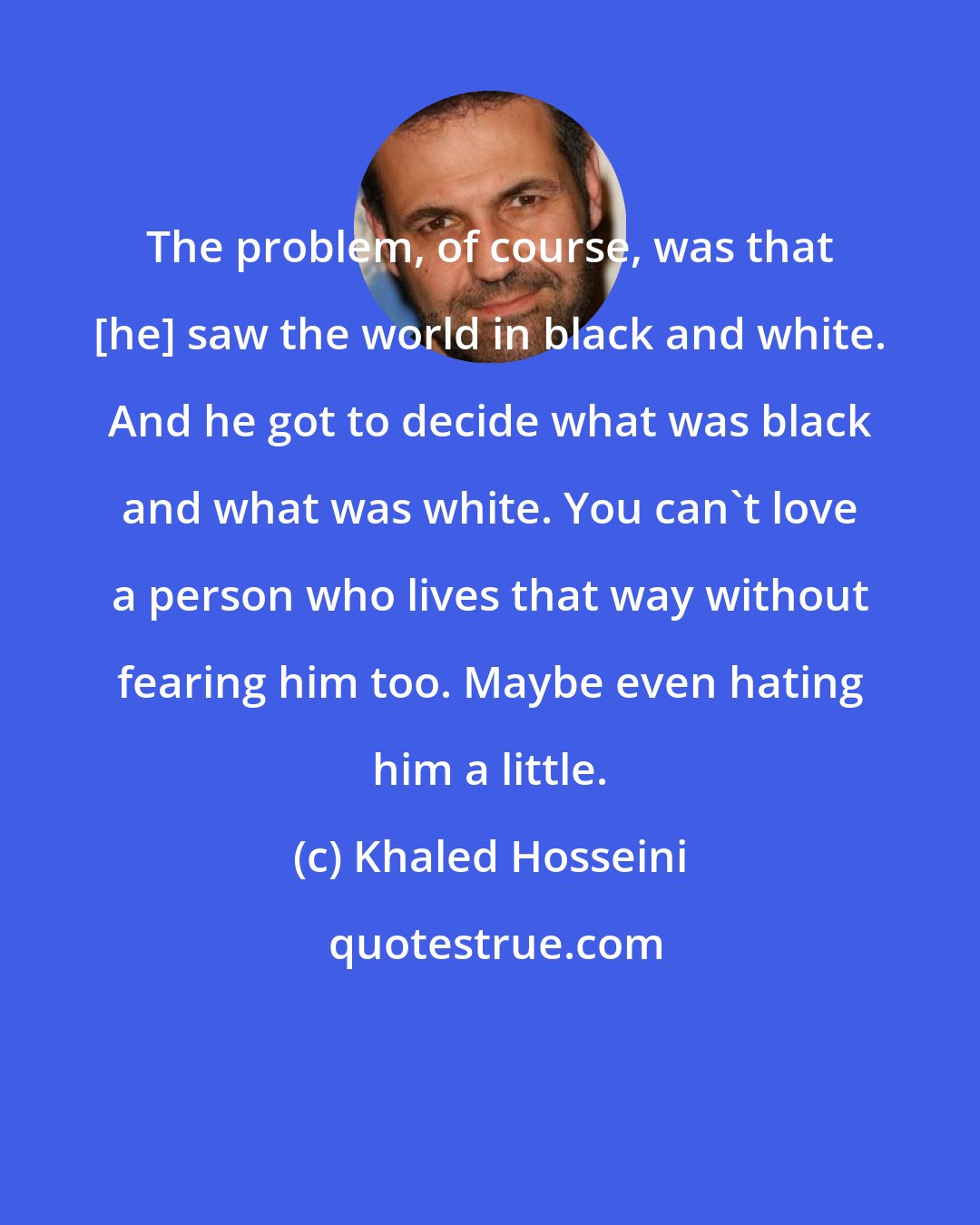 Khaled Hosseini: The problem, of course, was that [he] saw the world in black and white. And he got to decide what was black and what was white. You can't love a person who lives that way without fearing him too. Maybe even hating him a little.