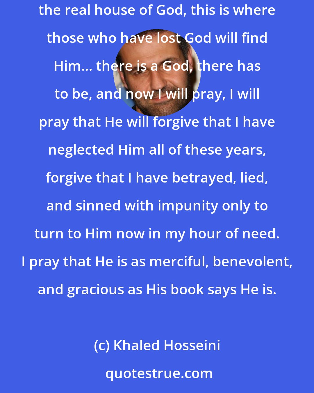 Khaled Hosseini: there is a God, there always has been. I see him here, in the eyes of the people in this [hospital] corridor of desperation. This is the real house of God, this is where those who have lost God will find Him... there is a God, there has to be, and now I will pray, I will pray that He will forgive that I have neglected Him all of these years, forgive that I have betrayed, lied, and sinned with impunity only to turn to Him now in my hour of need. I pray that He is as merciful, benevolent, and gracious as His book says He is.