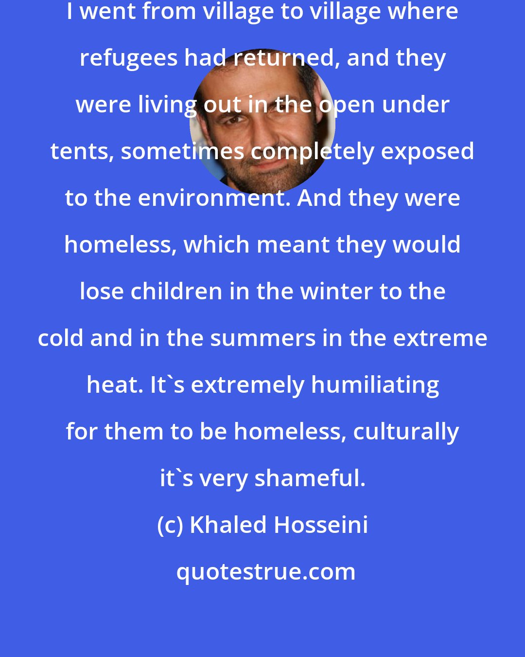 Khaled Hosseini: When I was in Afghanistan in 2007, I went from village to village where refugees had returned, and they were living out in the open under tents, sometimes completely exposed to the environment. And they were homeless, which meant they would lose children in the winter to the cold and in the summers in the extreme heat. It's extremely humiliating for them to be homeless, culturally it's very shameful.