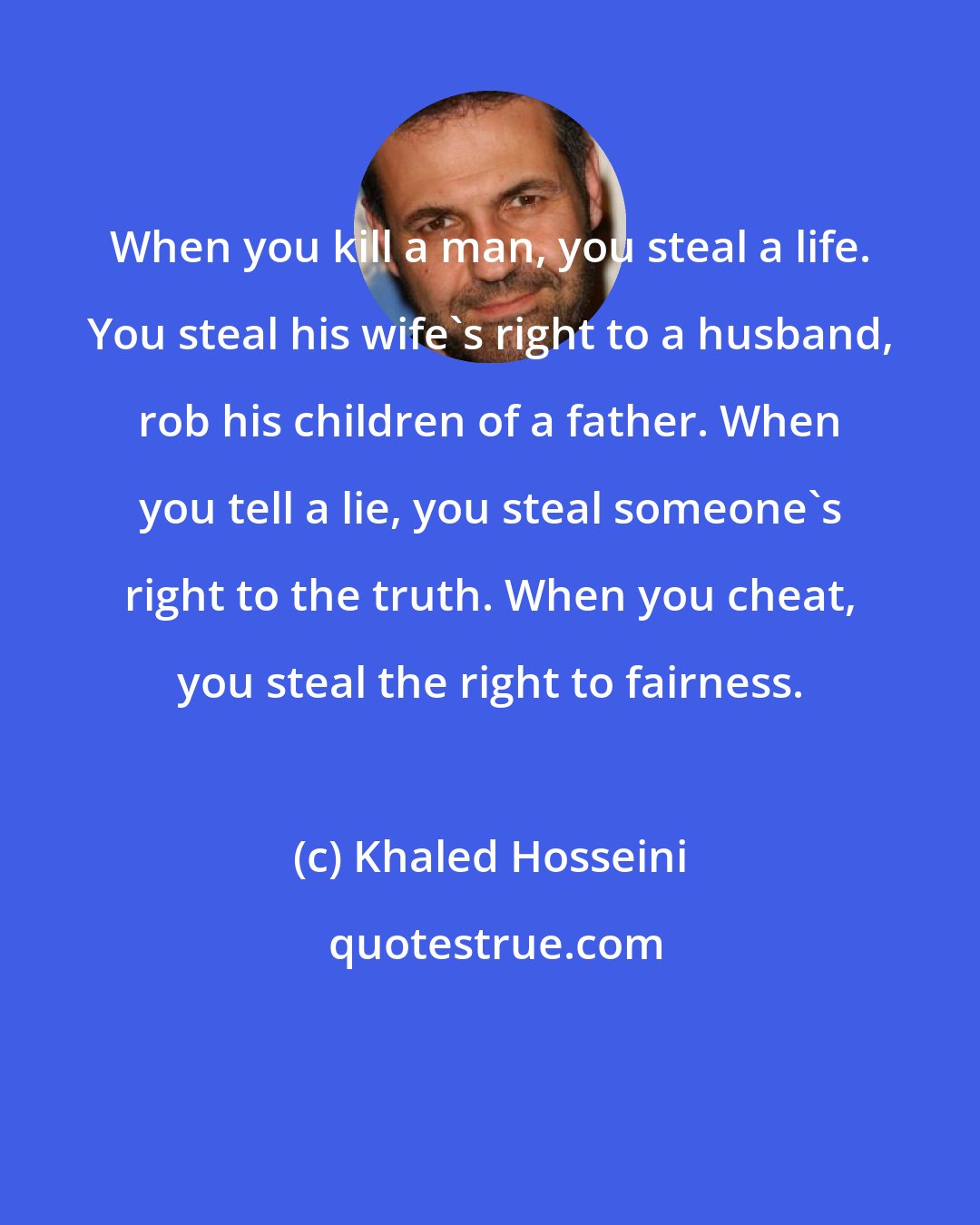 Khaled Hosseini: When you kill a man, you steal a life. You steal his wife's right to a husband, rob his children of a father. When you tell a lie, you steal someone's right to the truth. When you cheat, you steal the right to fairness.