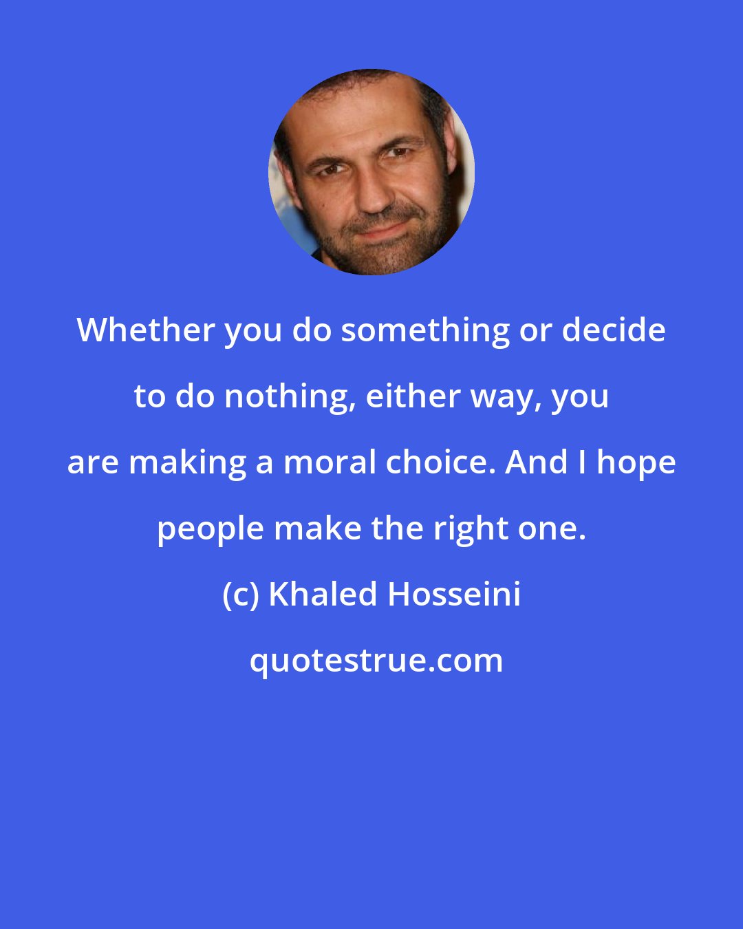 Khaled Hosseini: Whether you do something or decide to do nothing, either way, you are making a moral choice. And I hope people make the right one.