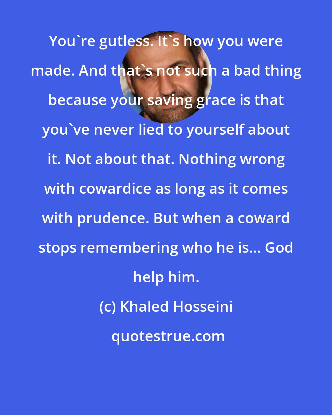 Khaled Hosseini: You're gutless. It's how you were made. And that's not such a bad thing because your saving grace is that you've never lied to yourself about it. Not about that. Nothing wrong with cowardice as long as it comes with prudence. But when a coward stops remembering who he is... God help him.