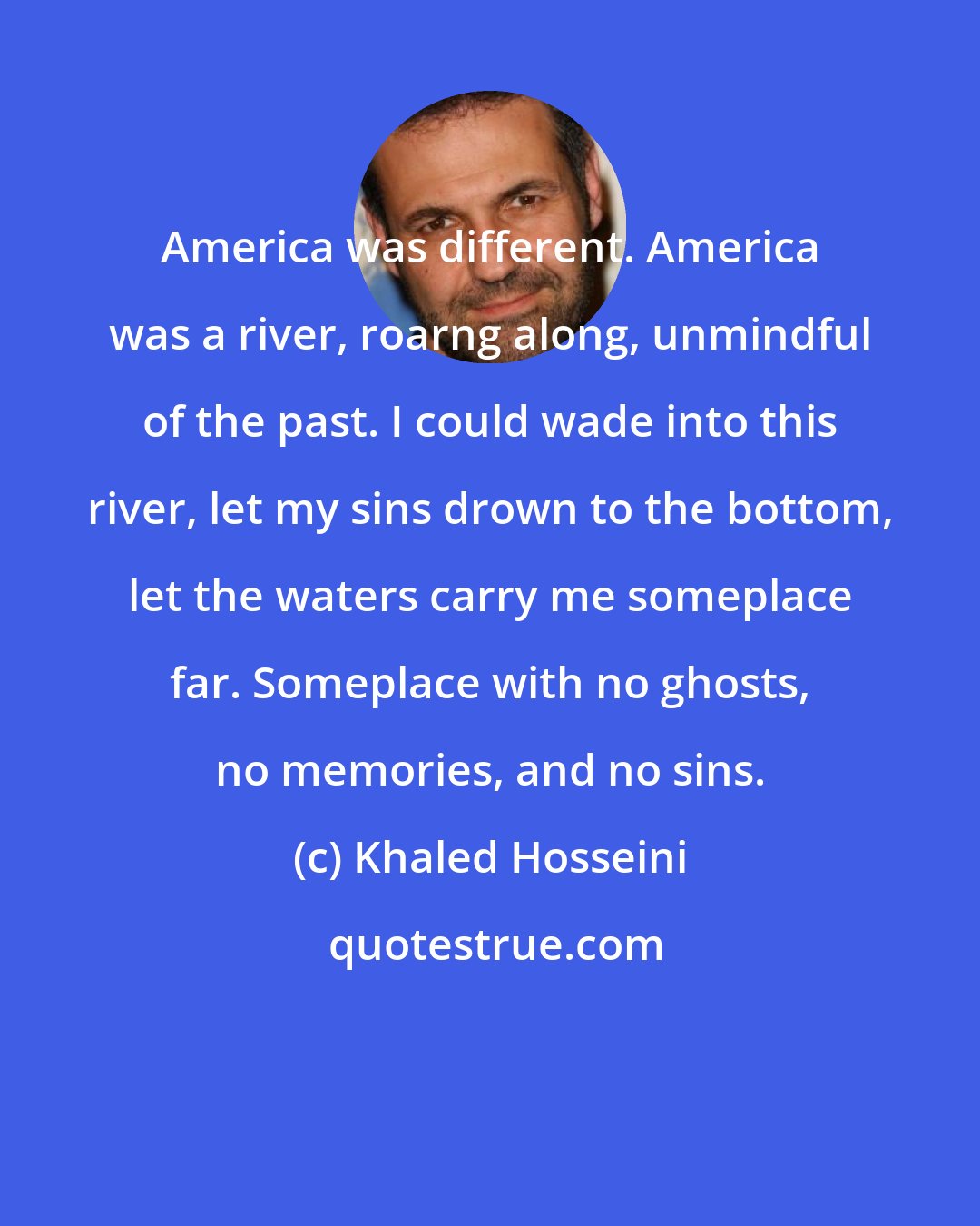 Khaled Hosseini: America was different. America was a river, roarng along, unmindful of the past. I could wade into this river, let my sins drown to the bottom, let the waters carry me someplace far. Someplace with no ghosts, no memories, and no sins.