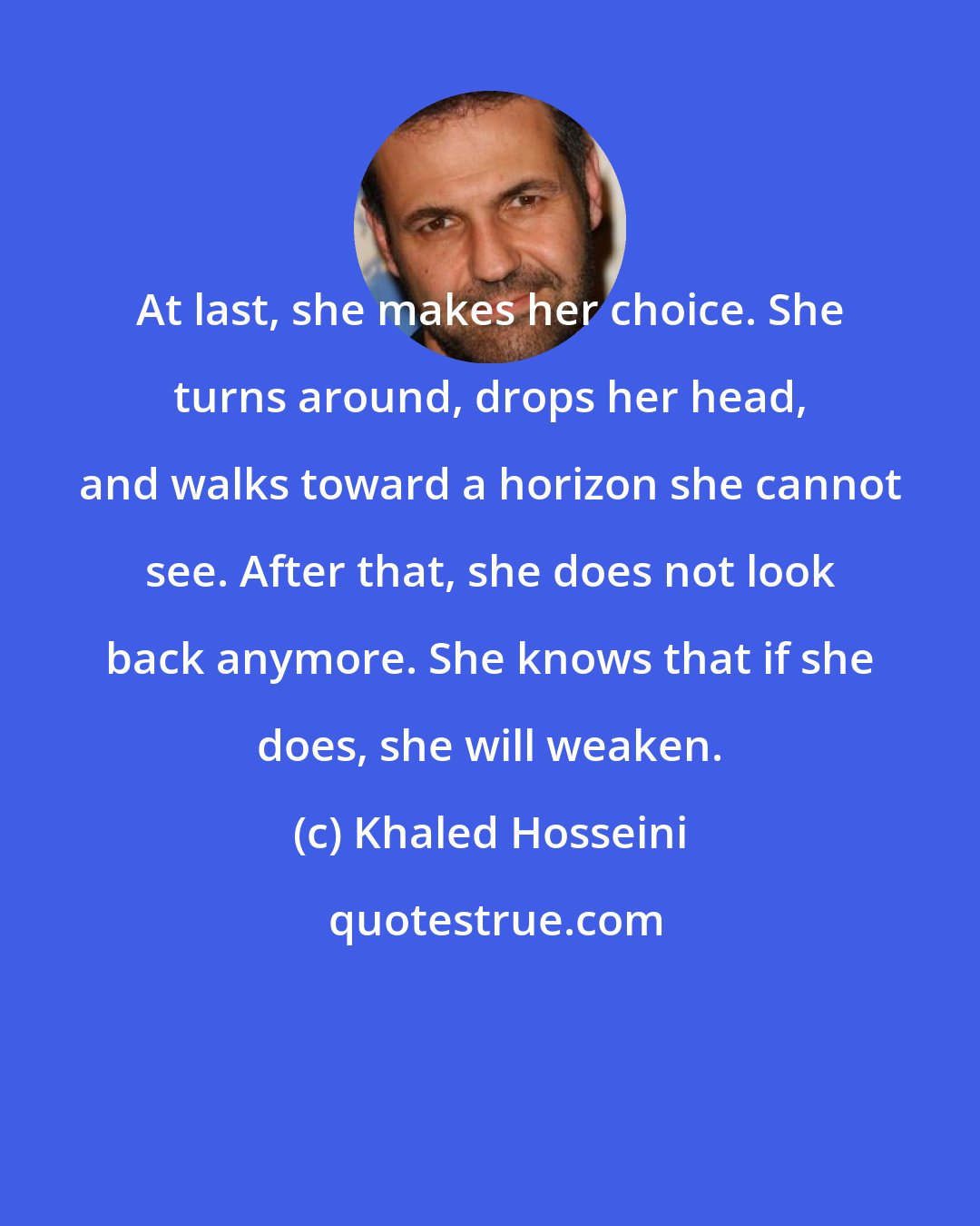 Khaled Hosseini: At last, she makes her choice. She turns around, drops her head, and walks toward a horizon she cannot see. After that, she does not look back anymore. She knows that if she does, she will weaken.