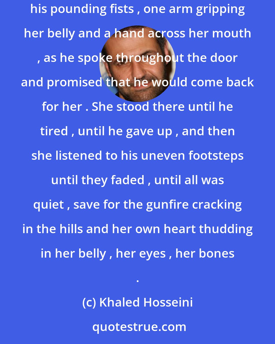 Khaled Hosseini: At the door , she made him promise to go without goodbyes .She closed the door on him . Laila leaned her back against it , shaking against his pounding fists , one arm gripping her belly and a hand across her mouth , as he spoke throughout the door and promised that he would come back for her . She stood there until he tired , until he gave up , and then she listened to his uneven footsteps until they faded , until all was quiet , save for the gunfire cracking in the hills and her own heart thudding in her belly , her eyes , her bones .