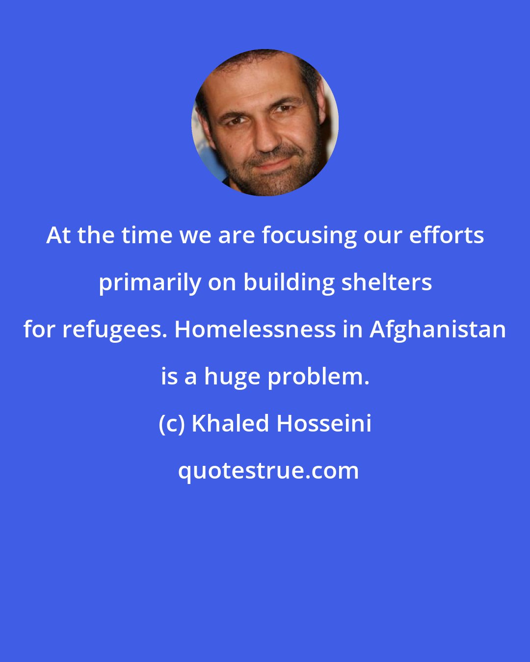 Khaled Hosseini: At the time we are focusing our efforts primarily on building shelters for refugees. Homelessness in Afghanistan is a huge problem.