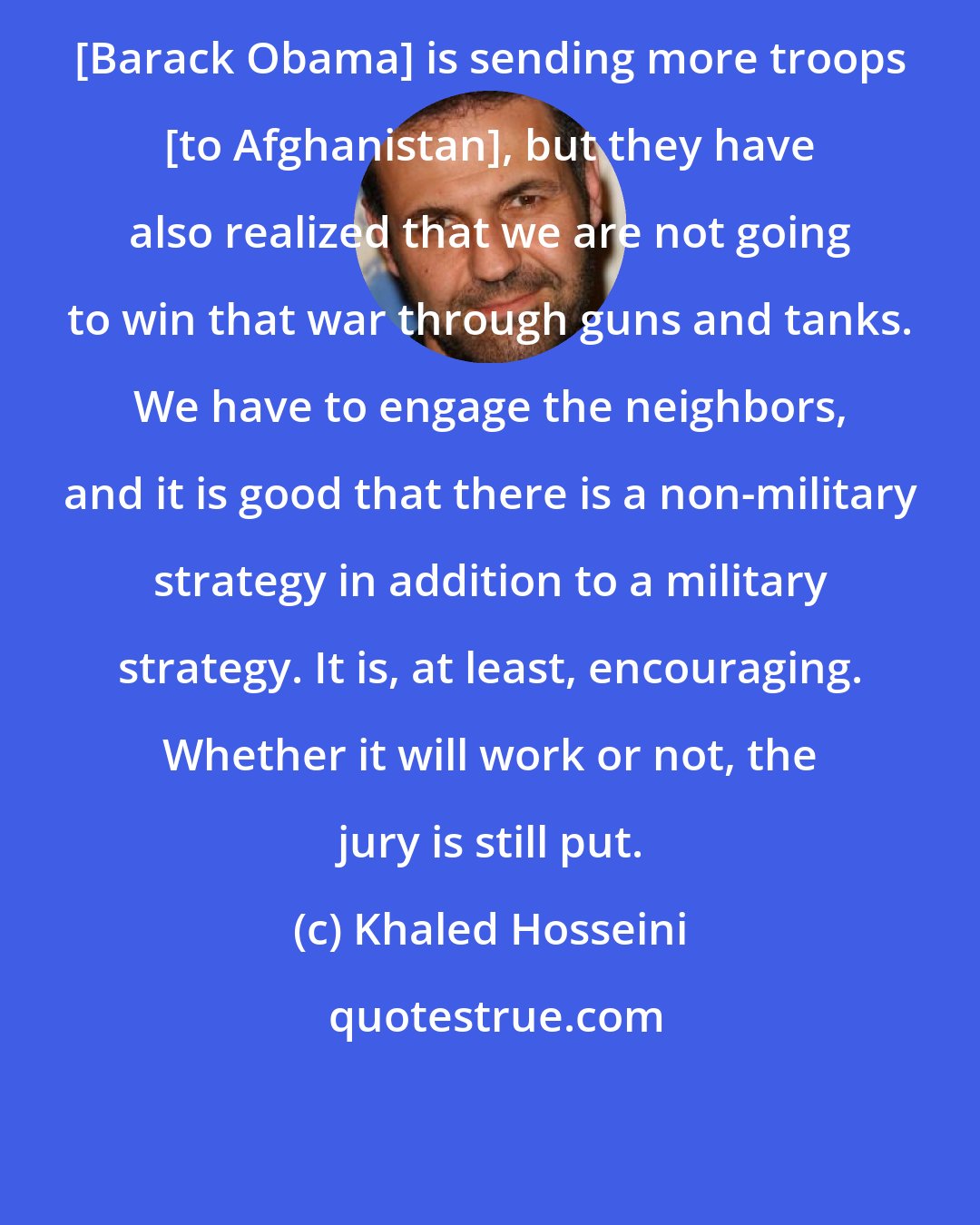 Khaled Hosseini: [Barack Obama] is sending more troops [to Afghanistan], but they have also realized that we are not going to win that war through guns and tanks. We have to engage the neighbors, and it is good that there is a non-military strategy in addition to a military strategy. It is, at least, encouraging. Whether it will work or not, the jury is still put.