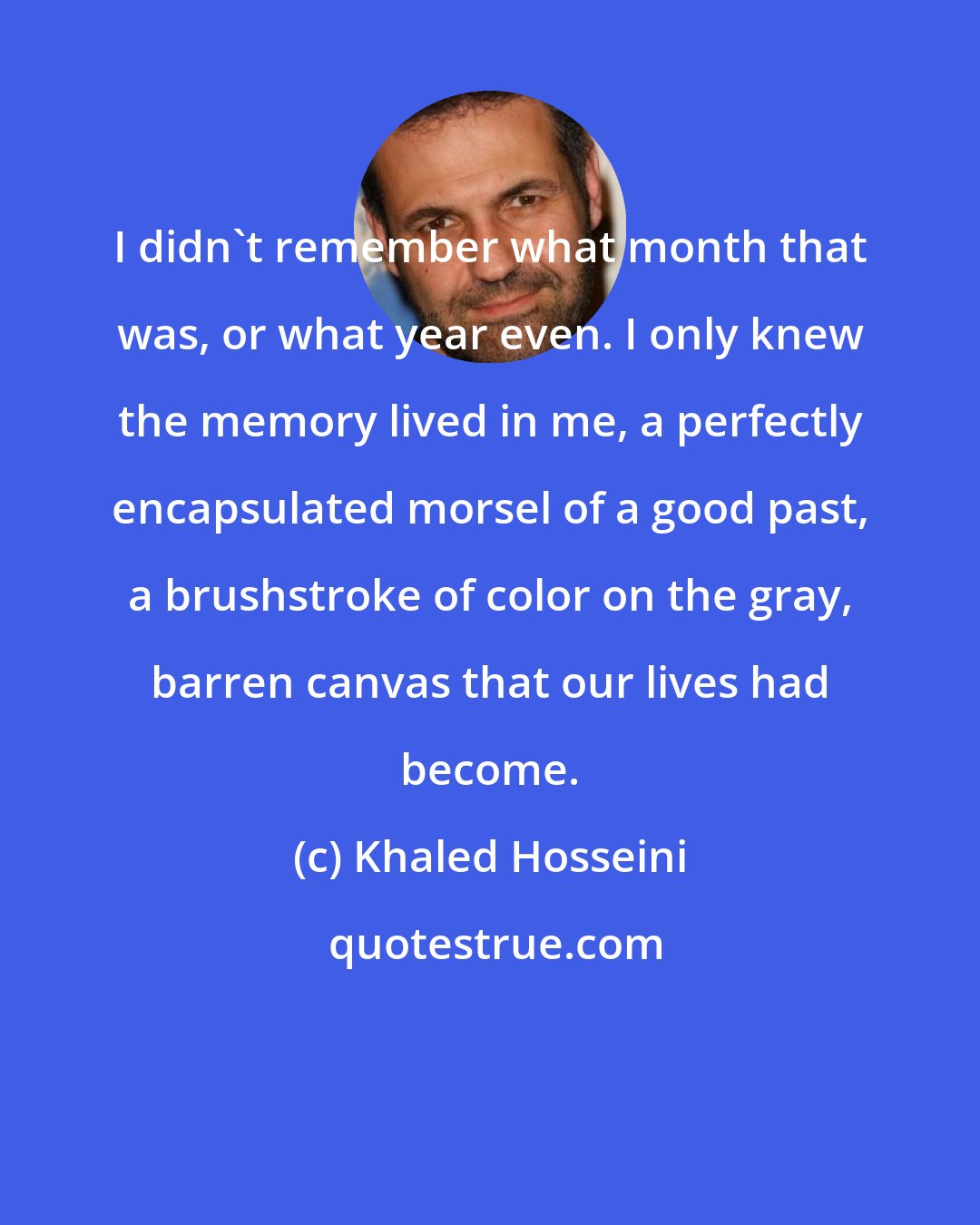 Khaled Hosseini: I didn't remember what month that was, or what year even. I only knew the memory lived in me, a perfectly encapsulated morsel of a good past, a brushstroke of color on the gray, barren canvas that our lives had become.