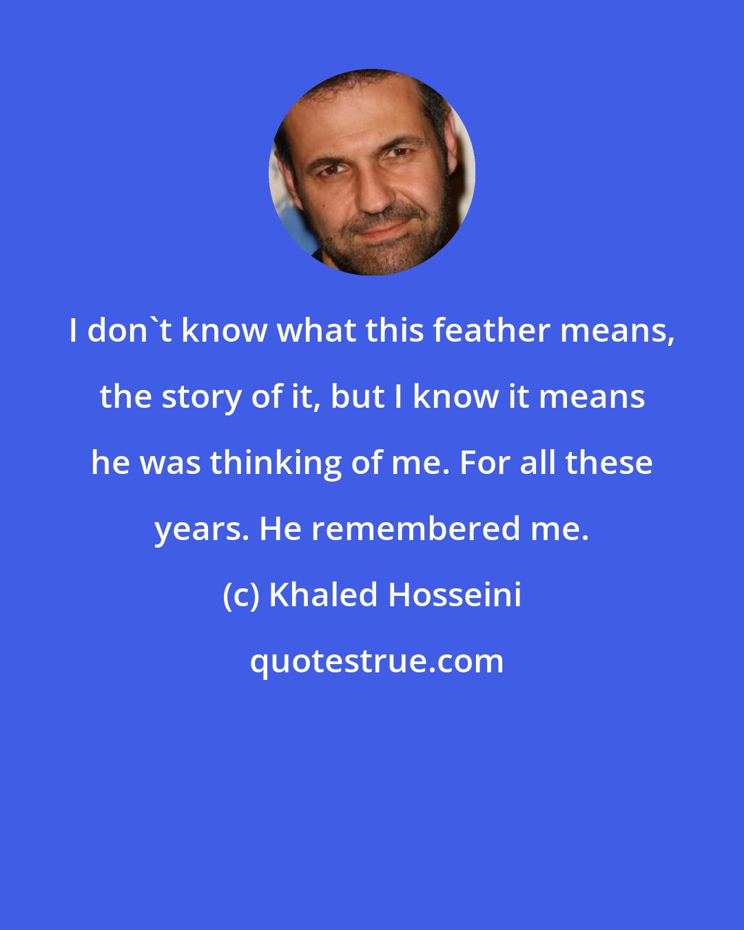 Khaled Hosseini: I don't know what this feather means, the story of it, but I know it means he was thinking of me. For all these years. He remembered me.