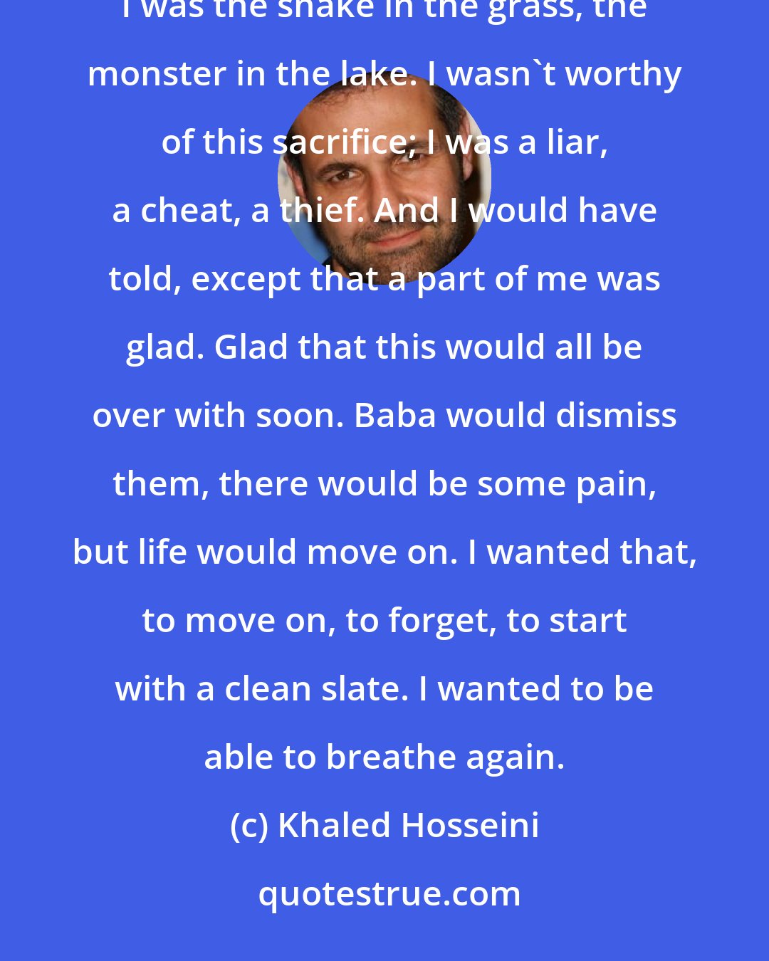 Khaled Hosseini: I loved him in that moment, loved him more than I'd ever loved anyone, and I wanted to to tell them all that I was the snake in the grass, the monster in the lake. I wasn't worthy of this sacrifice; I was a liar, a cheat, a thief. And I would have told, except that a part of me was glad. Glad that this would all be over with soon. Baba would dismiss them, there would be some pain, but life would move on. I wanted that, to move on, to forget, to start with a clean slate. I wanted to be able to breathe again.