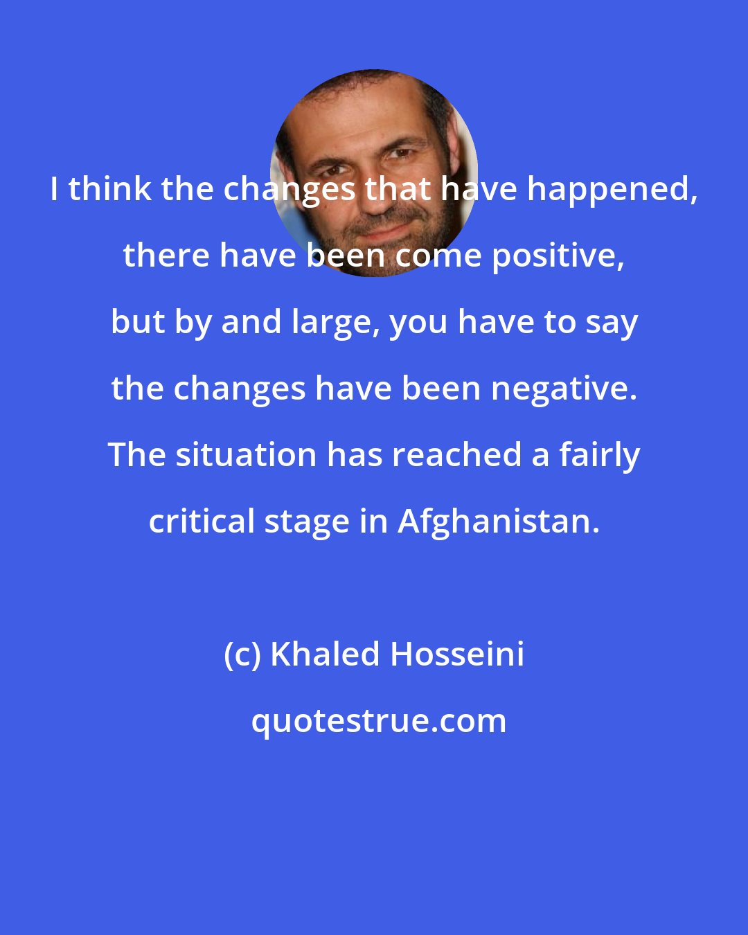 Khaled Hosseini: I think the changes that have happened, there have been come positive, but by and large, you have to say the changes have been negative. The situation has reached a fairly critical stage in Afghanistan.