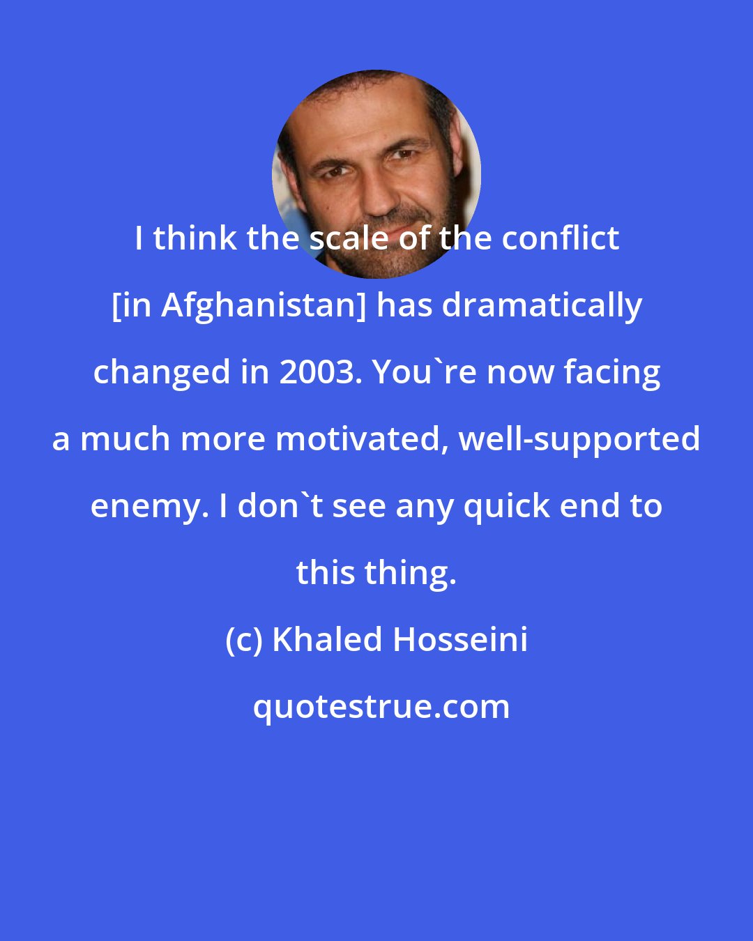 Khaled Hosseini: I think the scale of the conflict [in Afghanistan] has dramatically changed in 2003. You're now facing a much more motivated, well-supported enemy. I don't see any quick end to this thing.