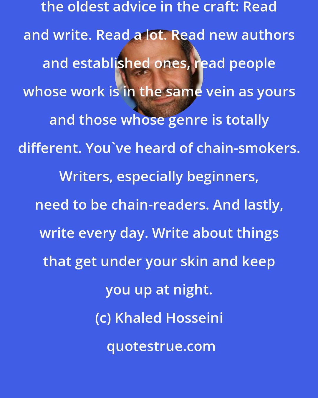 Khaled Hosseini: I would give them (aspiring writers) the oldest advice in the craft: Read and write. Read a lot. Read new authors and established ones, read people whose work is in the same vein as yours and those whose genre is totally different. You've heard of chain-smokers. Writers, especially beginners, need to be chain-readers. And lastly, write every day. Write about things that get under your skin and keep you up at night.