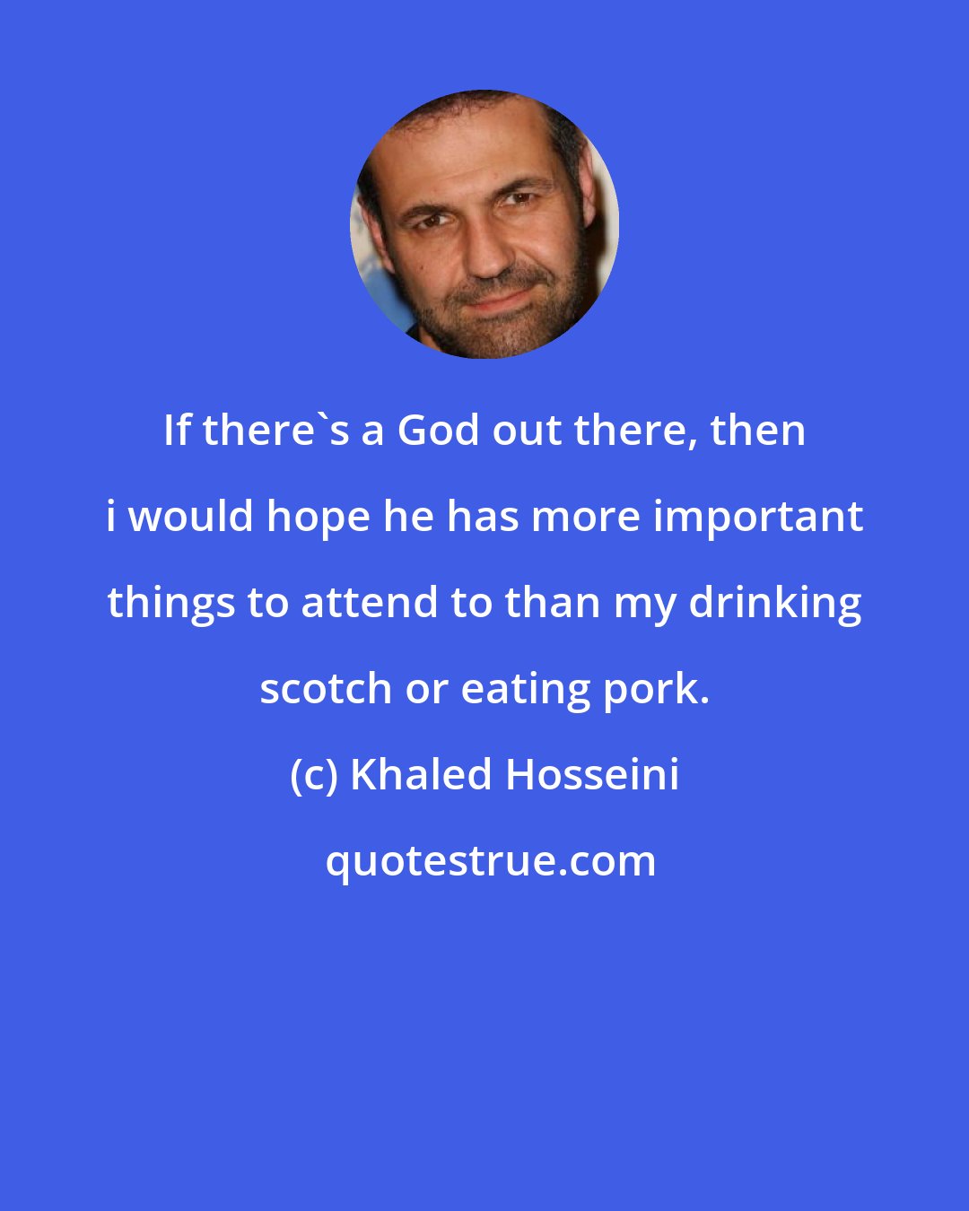 Khaled Hosseini: If there's a God out there, then i would hope he has more important things to attend to than my drinking scotch or eating pork.