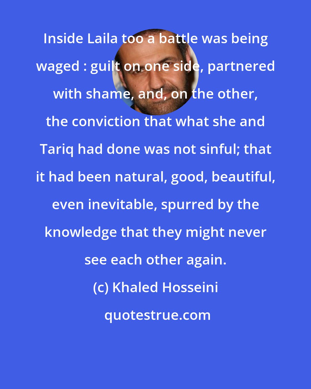 Khaled Hosseini: Inside Laila too a battle was being waged : guilt on one side, partnered with shame, and, on the other, the conviction that what she and Tariq had done was not sinful; that it had been natural, good, beautiful, even inevitable, spurred by the knowledge that they might never see each other again.